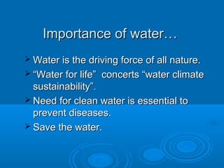 Importance of water…Importance of water…
 Water is the driving force of all nature.Water is the driving force of all nature.
 ““Water for life” concerts “water climateWater for life” concerts “water climate
sustainability”.sustainability”.
 Need for clean water is essential toNeed for clean water is essential to
prevent diseases.prevent diseases.
 Save the water.Save the water.
 