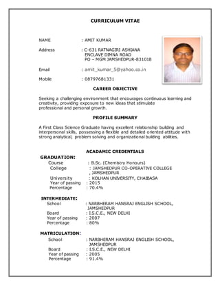 CURRICULUM VITAE
NAME : AMIT KUMAR
Address : C-631 RATNAGIRI ASHIANA
ENCLAVE DIMNA ROAD
PO – MGM JAMSHEDPUR-831018
Email : amit_kumar_5@yahoo.co.in
Mobile : 08797681331
CAREER OBJECTIVE
Seeking a challenging environment that encourages continuous learning and
creativity, providing exposure to new ideas that stimulate
professional and personal growth.
PROFILE SUMMARY
A First Class Science Graduate having excellent relationship building and
interpersonal skills, possessing a flexible and detailed oriented attitude with
strong analytical, problem solving and organizational building abilities.
ACADAMIC CREDENTIALS
GRADUATION:
Course : B.Sc. (Chemistry Honours)
College : JAMSHEDPUR CO-OPERATIVE COLLEGE
, JAMSHEDPUR
University : KOLHAN UNIVERSITY, CHAIBASA
Year of passing : 2015
Percentage : 70.4%
INTERMEDIATE:
School : NARBHERAM HANSRAJ ENGLISH SCHOOL,
JAMSHEDPUR
Board : I.S.C.E., NEW DELHI
Year of passing : 2007
Percentage : 80%
MATRICULATION:
School : NARBHERAM HANSRAJ ENGLISH SCHOOL,
JAMSHEDPUR
Board : I.S.C.E., NEW DELHI
Year of passing : 2005
Percentage : 91.4%
 