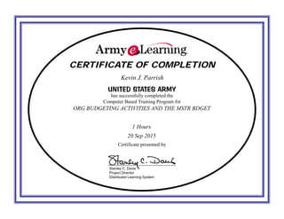 CERTIFICATE OF COMPLETIONCERTIFICATE OF COMPLETION
UNITED STATES ARMYUNITED STATES ARMY
has successfully completed the
Computer Based Training Program for
Certificate presented by
Stanley C. Davis
Project Director
Distributed Learning System
Kevin J. Parrish
ORG BUDGETING ACTIVITIES AND THE MSTR BDGET
1 Hours
20 Sep 2015
 