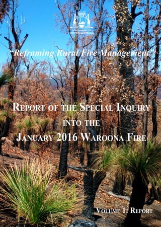 “Reframing Rural Fire Management”
Report of the Special Inquiry
into the
January 2016 Waroona Fire
Volume 1: Report
ReportoftheSpecialInquiryintotheJanuary2016WaroonaFire:Report
Waroona Fires 2016 Cover.indd 1 5/3/2016 12:39:26 PM
 
