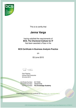 This is to certify that
Jenna Varga
having satisﬁed the requirements of
BCS, The Chartered Institute for IT
has been awarded a Pass in the
BCS Certiﬁcate in Business Analysis Practice
on
03 June 2015
Paul Fletcher
Group Chief Executive
30 June 2015
Certiﬁcate Number: 00175058
Candidate Number: TB32878766
Training Provider: The Knowledge Academy
Check the authenticity of this certiﬁcate at http://www.bcs.org/eCertCheck
 