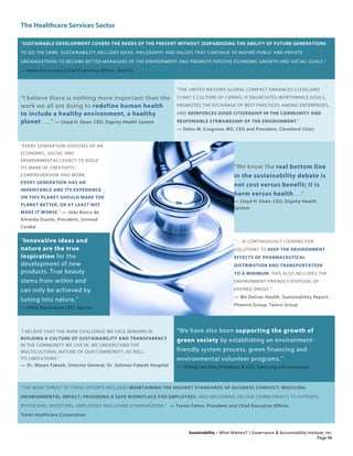 The Healthcare Services Sector
Sustainability – What Matters? | Governance & Accountability Institute, Inc.
“SUSTAINABLE DEVELOPMENT COVERS THE NEEDS OF THE PRESENT WITHOUT JEOPARDIZING THE ABILITY OF FUTURE GENERATIONS
TO DO THE SAME. SUSTAINABILITY INCLUDES IDEAS, PHILOSOPHY AND VALUES THAT CONTINUE TO INSPIRE PUBLIC AND PRIVATE
ORGANIZATIONS TO BECOME BETTER MANAGERS OF THE ENVIRONMENT AND PROMOTE POSITIVE ECONOMIC GROWTH AND SOCIAL GOALS.”
— Nikos Koutsianas,Chief Executive Officer, Apivita
“I believe there is nothing more important than the
work we all are doing to redefine human health
to include a healthy environment, a healthy
planet ….” — Lloyd H. Dean, CEO, Dignity Health System
“THE UNITED NATIONS GLOBAL COMPACT ENHANCES CLEVELAND
CLINIC’S CULTURE OF CARING. IT ENUNCIATES WORTHWHILE GOALS,
PROMOTES THE EXCHANGE OF BEST PRACTICES AMONG ENTERPRISES,
AND REINFORCES GOOD CITIZENSHIP IN THE COMMUNITY AND
RESPONSIBLE STEWARDSHIP OF THE ENVIRONMENT.”
— Delos M. Cosgrove, MD, CEO and President, Cleveland Clinic
“EVERY GENERATION DISPOSES OF AN
ECONOMIC, SOCIAL AND
ENVIRONMENTAL LEGACY TO BUILD
ITS MARK OF CREATIVITY,
COMPREHENSION AND WORK
EVERY GENERATION HAS AN
INHERITANCE AND ITS EXPERIENCE
ON THIS PLANET SHOULD MAKE THE
PLANET BETTER, OR AT LEAST NOT
MAKE IT WORSE.” — João Bosco de
Almeida Duarte, President, Unimed
Cuiabá
“We know the real bottom line
in the sustainability debate is
not cost versus benefit; it is
harm versus health …”
— Lloyd H. Dean, CEO, Dignity Health
System
“Innovative ideas and
nature are the true
inspiration for the
development of new
products. True beauty
stems from within and
can only be achieved by
tuning into nature.”
— Nikos Koutsianas,CEO, Apivita
“… IS CONTINUOUSLY LOOKING FOR
SOLUTIONS TO KEEP THE ENVIRONMENT
EFFECTS OF PHARMACEUTICAL
DISTRIBUTION AND TRANSPORTATION
TO A MINIMUM. THIS ALSO INCLUDES THE
ENVIRONMENT-FRIENDLY DISPOSAL OF
EXPIRED DRUGS.”
— We Deliver Health, Sustainability Report,
Phoenix Group, Tamro Group
“I BELIEVE THAT THE MAIN CHALLENGE WE FACE REMAINS IN
BUILDING A CULTURE OF SUSTAINABILITY AND TRANSPARENCY
IN THE COMMUNITY WE LIVE IN. WE UNDERSTAND THE
MULTICULTURAL NATURE OF OUR COMMUNITY, AS WELL
ITS LIMITATIONS.”
— Dr. Mazen Fakeeh, Director General, Dr. Soliman Fakeeh Hospital
“We have also been supporting the growth of
green society by establishing an environment-
friendly system process, green financing and
environmental volunteer programs.”
— Chang-Soo Kim, President & CEO, Samsung Life Insurance
“THE MAIN THRUST OF THESE EFFORTS INCLUDES MAINTAINING THE HIGHEST STANDARDS OF BUSINESS CONDUCT; REDUCING
ENVIRONMENTAL IMPACT; PROVIDING A SAFE WORKPLACE FOR EMPLOYEES; AND DELIVERING ON OUR COMMITMENTS TO PATIENTS,
PHYSICIANS, INVESTORS, EMPLOYEES AND OTHER STAKEHOLDERS.” — Trevor Fetter, President and Chief Executive Officer,
Tenet Healthcare Corporation
Page 96
 