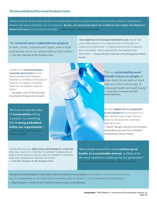 The Household and Personal Products Sector
Sustainability – What Matters? | Governance & Accountability Institute, Inc.
“WATER IS ONE OF THE KEY AREAS FOR RB. IT’S AN INCREASINGLY CRITICAL ISSUE FOR HEALTH AND HYGIENE, ESPECIALLY IN EMERGING
MARKETS AND WHEN CONSUMERS USE OUR PRODUCTS. WE WILL CUT OUR WATER IMPACT BY A THIRD BY 2020 ACROSS THE PRODUCTS’
WHOLE LIFECYCLE, NOT JUST IN OUR FACTORIES.” — Rakesh Kapoor, CEO, Reckitt Benckiser
“We initiated water-replenishment projects
in India, Israel, Colombia and Spain, with a total
anticipated return to communities of 205 million.”
— Tom Falk, Chairman & CEO, Kimberly-Clark
“OUR AMBITION IS TO ACHIEVE MORE WITH LESS. WE SEE THIS
LONG-TERM STRATEGY AS A CORE SUCCESS FACTOR AND AS A
COMPETITIVE ADVANTAGE. IT STRENGTHENS OUR RELATIONSHIPS
WITH CUSTOMERS, DRIVES INNOVATION, AND INSPIRES OUR
EMPLOYEES.” — Kasper Rorsted, Chairman of the Management Board,
Henkel
“EXAMPLES OF OUR RESPONSIBLE
SOURCING INITIATIVES INCLUDE
MAKING SIGNIFICANT PROGRESS
TOWARDS SUSTAINABLE SOURCING OF
PALM OIL BY JOINING THE ROUND
TABLE ON SUSTAINABLE PALM OIL
(RSPO)."
— Joe Fabbri, Chair Of The Givaudan
Sustainability Programme, Givaudan
“For us, sustainability must
include a focus on people. It
helps them thrive both at work
and out in the community. It
enhances health and well-being.”
— Laura Alber, President and CEO,
Reckitt Benckiser
“We have moved the idea
of Sustainability being
‘a project’ to something
that is being embedded
within our organization.”
— Gilles Andrier, Chief Executive
Officer, Givaudan
“WE ARE COMMITTED TO LEADERSHIP
IN SUSTAINABILITY ON THE BASIS OF A
WELL-DEFINED LONG-TERM STRATEGY
AND A CLEAR OBJECTIVE: ACHIEVING
MORE WITH LESS.”
— Kathrin Menges, Executive Vice President
Human Resources and Chair of Henkel’s
Sustainability Council, Henkel
“WE’RE WORKING ON A NEW SOCIAL RESPONSIBILITY STRATEGY
THAT WILL HELP US TO CONTINUE TO SUPPORT COMMUNITIES IN
WHICH WE DO BUSINESS, WHILE USING OUR BRANDS TO IMPROVE
LIVES AND COMMUNITIES AROUND THE GLOBE.”
— Tom Falk, Chairman & CEO, Kimberly-Clark
“How people around the world achieve good
health, in a sustainable manner, is likely to be
the most significant challenge for our generation.”
— Alex Gorsky, Chief Executive Officer, Johnson & Johnson
“WE BELIEVE SUSTAINABILITY MUST BE IN THE ATTITUDES OF EACH PERSON WHO INTERACTS WITH OUR ORGANIZATION.
AND IT IS COMMITMENT OF THE GROUP AND ITS BUSINESS UNITS TO EXEMPLIFY THIS TRANSFORMATION PROGRESSIVE.”
— Miguel Krigsner, Presidente do Conselho de Administração, Grupo Boticário
Page 101
 