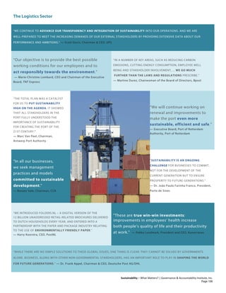 The Logistics Sector
Sustainability – What Matters? | Governance & Accountability Institute, Inc.
"WE CONTINUE TO ADVANCE OUR TRANSPARENCY AND INTEGRATION OF SUSTAINABILITY INTO OUR OPERATIONS. AND WE ARE
WELL-PREPARED TO MEET THE INCREASING DEMANDS OF OUR EXTERNAL STAKEHOLDERS BY PROVIDING EXTENSIVE DATA ABOUT OUR
PERFORMANCE AND AMBITIONS." — Scott Davis, Chairman & CEO, UPS
“Our objective is to provide the best possible
working conditions for our employees and to
act responsibly towards the environment.”
— Marie-Christine Lombard, CEO and Chairman of the Executive
Board, TNT Express
“IN A NUMBER OF KEY AREAS, SUCH AS REDUCING CARBON
EMISSIONS, CUTTING ENERGY CONSUMPTION, EMPLOYEE WELL
BEING AND STAKEHOLDER INVOLVEMENT, ... WE GO MUCH
FURTHER THAN THE LAWS AND REGULATIONS PRESCRIBE.”
— Martine Durez, Chairwoman of the Board of Directors, Bpost
“THE TOTAL PLAN WAS A CATALYST
FOR US TO PUT SUSTAINABILITY
HIGH ON THE AGENDA. IT SHOWED
THAT ALL STAKEHOLDERS IN THE
PORT FULLY UNDERSTOOD THE
IMPORTANCE OF SUSTAINABILITY
FOR CREATING THE PORT OF THE
21ST CENTURY."
— Marc Van Peel, Chairman,
Antwerp Port Authority
“We will continue working on
renewal and improvements to
make the port even more
sustainable, efficient and safe.”
— Executive Board, Port of Rotterdam
Authority, Port of Rotterdam
"In all our businesses,
we seek management
practices and models
committed to sustainable
development."
— Renato Vale, Chairman, CCR
"SUSTAINABILITY IS AN ONGOING
CHALLENGE FOR BUSINESSES TO COMMIT,
NOT FOR THE DEVELOPMENT OF THE
CURRENT GENERATION BUT TO ENSURE
PROSPERITY TO FUTURE GENERATIONS.”
— Dr. João Paulo Farinha Franco, President,
Porto de Sines
“WE INTRODUCED FOLDERS.NL – A DIGITAL VERSION OF THE
12 BILLION UNADDRESSED RETAIL-RELATED BROCHURES DELIVERED
TO DUTCH HOUSEHOLDS EVERY YEAR, AND ENTERED INTO A
PARTNERSHIP WITH THE PAPER AND PACKAGE INDUSTRY RELATING
TO THE USE OF ENVIRONMENTALLY FRIENDLY PAPER.”
— Harry Koorstra, CEO, PostNL
"These are true win-win investments:
improvements in employees’ health increase
both people’s quality of life and their productivity
at work." — Pekka Lundmark, President and CEO, Konecranes
“WHILE THERE ARE NO SIMPLE SOLUTIONS TO THESE GLOBAL ISSUES, ONE THING IS CLEAR: THEY CANNOT BE SOLVED BY GOVERNMENTS
ALONE. BUSINESS, ALONG WITH OTHER NON-GOVERNMENTAL STAKEHOLDERS, HAS AN IMPORTANT ROLE TO PLAY IN SHAPING THE WORLD
FOR FUTURE GENERATIONS.” — Dr. Frank Appel, Chairman & CEO, Deutsche Post AG/DHL
Page 106
 
