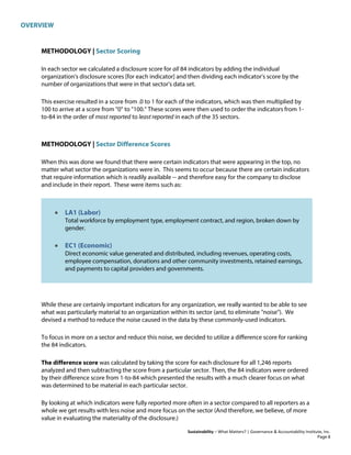 OVERVIEW
Sustainability – What Matters? | Governance & Accountability Institute, Inc.
METHODOLOGY | Sector Scoring
In each sector we calculated a disclosure score for all 84 indicators by adding the individual
organization's disclosure scores [for each indicator] and then dividing each indicator's score by the
number of organizations that were in that sector's data set.
This exercise resulted in a score from .0 to 1 for each of the indicators, which was then multiplied by
100 to arrive at a score from "0" to "100." These scores were then used to order the indicators from 1-
to-84 in the order of most reported to least reported in each of the 35 sectors.
METHODOLOGY | Sector Difference Scores
When this was done we found that there were certain indicators that were appearing in the top, no
matter what sector the organizations were in. This seems to occur because there are certain indicators
that require information which is readily available -- and therefore easy for the company to disclose
and include in their report. These were items such as:
• LA1 (Labor)
Total workforce by employment type, employment contract, and region, broken down by
gender.
• EC1 (Economic)
Direct economic value generated and distributed, including revenues, operating costs,
employee compensation, donations and other community investments, retained earnings,
and payments to capital providers and governments.
While these are certainly important indicators for any organization, we really wanted to be able to see
what was particularly material to an organization within its sector (and, to eliminate "noise"). We
devised a method to reduce the noise caused in the data by these commonly-used indicators.
To focus in more on a sector and reduce this noise, we decided to utilize a difference score for ranking
the 84 indicators.
The difference score was calculated by taking the score for each disclosure for all 1,246 reports
analyzed and then subtracting the score from a particular sector. Then, the 84 indicators were ordered
by their difference score from 1-to-84 which presented the results with a much clearer focus on what
was determined to be material in each particular sector.
By looking at which indicators were fully reported more often in a sector compared to all reporters as a
whole we get results with less noise and more focus on the sector (And therefore, we believe, of more
value in evaluating the materiality of the disclosure.)
Page 8
 
