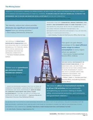 The Mining Sector
Sustainability – What Matters? | Governance & Accountability Institute, Inc.
“NOWADAYS, TO SUCCESSFULLY MANAGE OUR MINING BUSINESS, WE NEED TO NOT ONLY REACH OUR PRODUCTION AND COSTS TARGETS
BUT TO MANAGE OUR HUMAN RESOURCES TO THEIR FULL POTENTIAL, TO ENSURE A HEALTHY AND SAFE WORKPLACE, TO PROTECT THE
ENVIRONMENT AND TO SECURE AND MAINTAIN SOCIAL ACCEPTABILITY WITHIN OUR COMMUNITIES.”
— Louise Grondin, Senior Vice-President, Environment And Sustainable Development, Agnico-Eagle Mines (AEM)
“We identify, reduce and, where possible,
eliminate any significant environmental
impact from our mining activities.”
— Peter Freyberg, Chief Executive, Xstrata Coal
“NOW MORE THAN EVER, COMMUNITIES, MINING COMPANIES, CIVIL
SOCIETY, AND GOVERNMENTS NEED TO COME TOGETHER IN OPEN
AND RESPECTFUL DIALOGUE. WE DO THIS IN A NUMBER OF WAYS,
INCLUDING THROUGH COMMUNITY ROUNDTABLES, THE
IMPLEMENTATION OF GRIEVANCE MECHANISMS AT ALL OF OUR SITES,
AND MULTI-STAKEHOLDER INITIATIVES…”
— Jamie Sokalsky, President & Chief Executive Officer, Barrick Golg
“WE CONTINUE TO PROACTIVELY
ENGAGE WITH COMMUNITIES NEAR
OUR OPERATIONS AND TO CONTRIBUTE
MEANINGFULLY TO THEIR WELL-BEING,
WITH A SPECIAL EMPHASIS ON
EMPOWERING NORTHERN AND
ABORIGINAL COMMUNITIES.”
— Tim Gitzel, President and CEO,
Cameco
“Our goal is to gain deeper
knowledge of the most efficient
water usage to reduce
consumption in every region
where we operate.”
— Chuck Jeannes, President and Chief
Executive Officer, Goldcorp
“Global issue on greenhouse
gas emissions should
become our concern.”
— Alwinsyah Lubis, M. M., President
Director, PT Antam
“WE KEEP SOCIAL RESPONSIBILITY IN
MIND IN EVERYTHING WE DO. AT THE
OPERATIONS LEVEL, WE HAVE TEAMS
DEDICATED TO THE THREE CORNERSTONES
OF SOCIAL RESPONSIBILITY: HEALTH
AND SAFETY, ECONOMIC IMPACT AND
COMMUNITY ENGAGEMENT, AND
ENVIRONMENTAL STEWARDSHIP.”
— Phillips S. Baker, Jr., President and Chief
Executive Officer, Hecla Mining Company
(Aurizon Mines)
“…BASED ON RESPONSIBLE BUSINESS PRACTICES IN TERMS OF
COMMUNITY ENGAGEMENT, LABOUR RELATIONS, CORPORATE
GOVERNANCE AND SOCIAL RESPONSIBILITY (BOTH IN TERMS
OF COMMUNITY INVESTMENT AND SUPPLY CHAIN
ACCOUNTABILITY), THAT WILL ALLOW US TO ACHIEVE OUR
ASPIRATION OF MORE THAN MINING.” — Kgomotso Moroka SC,
Independent Chairman, Royal Bafokeng Platinum
“We strive to adhere to international standards
in all our CSR activities and are continually
strengthening our practices relating to health,
safety, environmental protection, and community
and government relations.” — Peter Marrone, Chairman and
Chief Executive Officer, Yamana Gold
“AS AN INDUSTRY THAT EXTRACTS A NON-RENEWABLE RESOURCE, WE HAVE A DUTY TO BE ESPECIALLY VIGILANT IN ENSURING THAT WE
MINE RESPONSIBLY, ENGENDER TRUST AND DELIVER A FAIR SHARE OF THE BENEFITS DURING THE TIME OF OUR OPERATIONS TO HOST
GOVERNMENTS AND COMMUNITIES, LEAVING THEM WITH A FIRM FOUNDATION FOR A SUSTAINABLE FUTURE.”
— Sir John Parker, Chairman, Anglo American PLC
Page 121
 