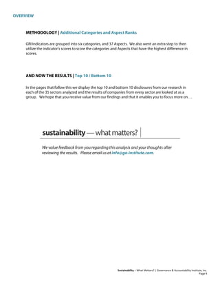 OVERVIEW
Sustainability – What Matters? | Governance & Accountability Institute, Inc.
METHODOLOGY | Additional Categories and Aspect Ranks
GRI Indicators are grouped into six categories, and 37 Aspects. We also went an extra step to then
utilize the indicator's scores to score the categories and Aspects that have the highest difference in
scores.
AND NOW THE RESULTS | Top 10 / Bottom 10
In the pages that follow this we display the top 10 and bottom 10 disclosures from our research in
each of the 35 sectors analyzed and the results of companies from every sector are looked at as a
group. We hope that you receive value from our findings and that it enables you to focus more on. . .
sustainability—whatmatters?
We value feedback from you regarding this analysis and your thoughts after
reviewing the results. Please email us at info@ga-institute.com.
Page 9
 