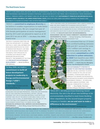 The Real Estate Sector
Sustainability – What Matters? | Governance & Accountability Institute, Inc.
“SOCIETY IS BECOMING MORE AND MORE AWARE OF ENVIRONMENTAL AND SOCIAL QUESTIONS AND IS REWARDING THOSE COMPANIES THAT
HAVE RESPONSIBLE AND RESILIENT BUSINESS STRATEGIES. LEGISLATION REFLECTS THIS TREND, AND IS PROGRESSIVELY MORE DEMANDING.
FINALLY, THROUGH CAREFUL COST BENEFIT ANALYSIS, WE ARE ABLE TO PROVE THAT SUSTAINABILITY PRINCIPLES INCORPORATED IN ALL
BUSINESS AREAS CAN RESULT IN LOWER OPERATIONAL COSTS, WHICH IN TURN LOWER OUR SERVICE CHARGES FOR TENANTS AND
CONTRIBUTE TO HIGHER OCCUPANCY AND SATISFACTION LEVELS.” — Fernando Guedes Oliveira, Chief Executive Officer, Sonae Sierra
“DEXUS is committed to employee diversity as
we believe it enables organisations to make better
informed decisions. We set a target last year of
33% female participation at senior management
level by 2015 and I am pleased to report as at 30
June 2012 we are at 30%.” — Chris Beare, Chair, DEXUS
Property Group
“WITH CONCERNS OVER THE ENVIRONMENT AND CLIMATE CHANGE IN
MIND, WE HAVE COMMITTED TO MANAGE OUR ELECTRICITY
CONSUMPTION BY INVESTING IN ENERGY REDUCTION INITIATIVES. WE
ALSO MANAGE WASTE GENERATED IN DAILY OPERATIONS AND HAVE
IMPLEMENTED WASTE RECYCLING INITIATIVES IN OUR SHOPPING
CENTRES. WE EDUCATE OUR STAFF ON ENVIRONMENTAL
MANAGEMENT AND HELP RAISE COMMUNITY AWARENESS ABOUT
ENVIRONMENTAL ISSUES.” — George Hongchoy, Chief Executive
Officer, The Link Real Estate Investment Trust
“WITHOUT CHANGING DIRECTION, WE
TOOK THE OPPORTUNITY TO EXPAND
OUR SKILLS: SINCE 2006, BEFIMMO HAS
DEVELOPED EXPERTISE IN THE STUDY
OF RENOVATION PROJECTS. WE NOW
HAVE AN IN-HOUSE TEAM OF ABOUT
TEN PEOPLE THAT SPECIALISES IN
STUDYING SUCH PROJECTS AND
MANAGING MAJOR BUILDING
PROJECTS. TWO MEMBERS OF THE TEAM
ARE SPECIALISTS IN SUSTAINABLE
DEVELOPMENT.” — Benoît De Blieck,
CEO, Befimmo
“It is estimated that our 37 Green
Mark certified buildings between
2008 and 2011 account for some
S$19.7 million cost savings in
electricity alone annually. We
also remain committed to a 22%
reduction in carbon emissions
by 2020 from baseline year 2007,
and to achieve a 25% reduction
by 2030.” — Kwek Leng Joo, Managing
Director, City Developments Limited
“In May 2006, we made a
commitment to build all
future development
projects to Leadership in
Energy and Environmental
Design (“LEED”)
standards.”
— Dori J. Segal, President and CEO,
First Capital Realty, Inc.
“OUR SUSTAINABILITY STRATEGY IS
ALIGNED TO OUR STRATEGIC BUSINESS
PLAN AND WE WILL CONTINUE TO DRIVE
POSITIVE CHANGE IN THE LIVES OF OUR
CUSTOMERS, STAKEHOLDERS AND THE
COMMUNITY BY MAKING OUR RESIDENTIAL
AND INTEGRATED BUSINESS DEVELOPMENTS
ENVIRONMENT FRIENDLY – BY REDUCING
OUR OWN CARBON FOOTPRINT, AND
ENABLING COMMUNITIES TO REDUCE
THEIRS.” — Arun Nanda, Chairman,
Mahindra Lifespace Developers Limited
“WE HAVE DEVELOPED A SET OF ENVIRONMENTAL DESIGN
GUIDELINES FOR OUR NEW PROPERTIES. THESE INCLUDE SOURCING
40% OF OUR CONSTRUCTION MATERIALS WITHIN 1,000 KM,
ENSURING THAT 30% OF BUILDING MATERIALS HAVE RECYCLED
CONTENT AND 70% OF THE GROSS FLOOR AREA IS WELL-LIT BY
NATURAL LIGHT AS WELL AS MAINTAINING 20% AND 40% OF THE
TOTAL SITE AREA FOR COMMERCIAL AND RESIDENTIAL
DEVELOPMENTS RESPECTIVELY AS GREEN SPACES. THIS
INTEGRATED APPROACH WILL IMPROVE OUR ENVIRONMENTAL
PERFORMANCE.” — Kevin Wong, Group Chief Executive Officer,
Keppel Land Limited
“Since 2011, we only purchase bioenergy-based
electricity. Our aim is for all our new buildings to be
environmentally classified to meet Green Building
Silver stipulations. As the second-largest property
company in Sweden, we can and want to make a
difference to the environment.”
— Kerstin Lindberg Göransson, President, Akademiska Hus
“AS A REAL ESTATE DEVELOPER, THE WELL BEING OF THE COMMUNITIES WE BUILD IN IS OF PARAMOUNT IMPORTANCE. THIS INCLUDES
DEVELOPING GREEN BUILDINGS AND TAKING EFFORT TO MINIMISE THE IMPACT OUR GREEN BUILDINGS MAY HAVE ON THE SURROUNDING
ENVIRONMENT. WE ENSURE OUR VALUE CHAIN OF REAL ESTATE DEVELOPMENTS ARE BUILT AND OPERATED IN AN EFFICIENT AND
RESPONSIBLE MANNER. FOR INSTANCE, OUR HOME OWNERS, SHOPPERS, TENANTS AND SERVICED RESIDENCE GUESTS BENEFIT FROM BETTER
INDOOR AIR QUALITY, RESOURCE EFFICIENCY AS WELL AS LUSH GREENERY FOUND AT OUR PROPERTIES” — Liew Mun Leong, President and
CEO, Capitaland
Page 136
 