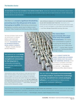 The Retailers Sector
Sustainability – What Matters? | Governance & Accountability Institute, Inc.
“WE ARE SEEKING TO PUT THE CUSTOMER AT THE CENTER OF WHAT WE DO, ADDRESSING THEIR NEEDS AND PROVIDING UNIQUE VALUE
TO THEM. ONE OF THE WAYS WE DO THIS IS BY HELPING OUR CUSTOMERS EXTEND THE LIFE OF THEIR TECHNOLOGY, IN PART THROUGH OUR
TRADE-IN AND RECYCLING PROGRAMS.” — Hubert Joly, President and Chief Executive Officer, Best Buy
“Wal-Mart U.S. crossed a significant threshold by
preventing more than 80 percent of its waste
from going to landfills. Eliminating unnecessary
packaging is another great way to reduce costs.”
— Michael T. Duke, President and Chief Executive Officer, Wal-Mart
“OUR APPROACH ENABLES US TO INTEGRATE OUR SUSTAINABILITY
VALUES WITH BUSINESS BEST PRACTICE. THIS HELPS US TO
SAFEGUARD RELATIONSHIPS WITH OUR SUPPLIERS AND GIVES THEM,
AS WELL AS OUR CUSTOMERS A CLEAR VIEW OF OUR EXPECTATIONS.”
— Lucy Shaw, Manager Responsible Sourcing, John Lewis
“WE HAVE FOR MANY YEARS VALUED
THE OPPORTUNITY TO ENGAGE
DIRECTLY WITH NGOS THAT
AGGRESSIVELY CHALLENGE
INDUSTRY, RECOGNIZING THAT
ALL BUSINESSES REQUIRE A
SOCIAL LICENSE TO OPERATE.”
— Michael J. Kowalski, Chairman
and CEO, Tiffany & Co.
“Our stores divert
approximately 58% of our
waste away from landfills
and incinerators. Our teams
have committed to a goal of
increasing the diversion rate
to 65% across our 2,400 stores
for 2013.” — David B. Dillon, Chairman
of the Board and Chief Executive Officer,
The Kroger Company
“We believed we could build
a sustainable business that
strengthened communities
for the long term by
continually anticipating
the consumer needs of the
moment.” — Gregg Steinhafel,
Chairman, President and CEO, Target
“WE HAVE ALREADY STARTED THE
JOURNEY TOWARDS NEW SUSTAINABLE
BUSINESS MODELS WITH THE LAUNCH
OF OUR ‘SHWOPPING’ INITIATIVE, WHICH
ENCOURAGES CUSTOMERS TO RETURN A
USED GARMENT TO US WHENEVER THEY
BUY A NEW ONE.” — Marc Bolland,
Chief Executive Officer, Marks & Spencer
“WOOLWORTHS AIMS TO BE AUSTRALIA’S AND NEW ZEALAND’S
MOST TRUSTED BRAND. AS WE SERVE MORE THAN 28 MILLION
PEOPLE A WEEK, IT IS A GOAL THAT IS CENTRAL TO ENSURING
OUR BUSINESS CAN EVOLVE AND GROW THROUGH THIS RAPIDLY
TRANSFORMING ERA IN RETAIL. THAT IS WHY WE ARE COMMITTED
TO STRETCHING OURSELVES BEYOND THE BASIC EXPECTATIONS
IN ALL AREAS WHERE WE OPERATE.” — Grant O'Brien, Managing
Director & CEO, Woolworths Limited
“We also offered thousands of environmentally
preferable products, launched free technology
recycling, and piloted new custom packaging
software in our warehouses to reduce excess
space in our customers’ deliveries.”
— Ron Sargent, Chairman & CEO, Staples
“THE ACTIONS OF INDIVIDUALS AND THEIR UNDERSTANDING OF WHAT MIGHT BE ACHIEVABLE CONTRIBUTE AS MUCH TO THE LONG-TERM
RESOLUTION OF ENVIRONMENTAL CONCERNS AS PROMOTING EXEMPLARY CONSTRUCTION METHODS, BUILDING MANAGEMENT AND GIVING
AN ENVIRONMENTAL LEAD TO SUPPLY CHAINS.” — Patrick Burgess, Chairman, Capital Shopping Centres Group
Page 141
 