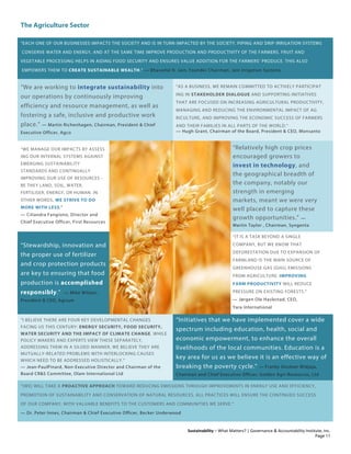 The Agriculture Sector
Sustainability – What Matters? | Governance & Accountability Institute, Inc.
“EACH ONE OF OUR BUSINESSES IMPACTS THE SOCIETY AND IS IN TURN IMPACTED BY THE SOCIETY. PIPING AND DRIP IRRIGATION SYSTEMS
CONSERVE WATER AND ENERGY, AND AT THE SAME TIME IMPROVE PRODUCTION AND PRODUCTIVITY OF THE FARMERS. FRUIT AND
VEGETABLE PROCESSING HELPS IN AIDING FOOD SECURITY AND ENSURES VALUE ADDITION FOR THE FARMERS’ PRODUCE. THIS ALSO
EMPOWERS THEM TO CREATE SUSTAINABLE WEALTH.” — Bhavarlal H. Jain, Founder Chairman, Jain Irrigation Systems
“We are working to integrate sustainability into
our operations by continuously improving
efficiency and resource management, as well as
fostering a safe, inclusive and productive work
place.” — Martin Richenhagen, Chairman, President & Chief
Executive Officer, Agco
“AS A BUSINESS, WE REMAIN COMMITTED TO ACTIVELY PARTICIPAT
ING IN STAKEHOLDER DIALOGUE AND SUPPORTING INITIATIVES
THAT ARE FOCUSED ON INCREASING AGRICULTURAL PRODUCTIVITY,
MANAGING AND REDUCING THE ENVIRONMENTAL IMPACT OF AG
RICULTURE, AND IMPROVING THE ECONOMIC SUCCESS OF FARMERS
AND THEIR FAMILIES IN ALL PARTS OF THE WORLD.”
— Hugh Grant, Chairman of the Board, President & CEO, Monsanto
“WE MANAGE OUR IMPACTS BY ASSESS
ING OUR INTERNAL SYSTEMS AGAINST
EMERGING SUSTAINABILITY
STANDARDS AND CONTINUALLY
IMPROVING OUR USE OF RESOURCES -
BE THEY LAND, SOIL, WATER,
FERTILISER, ENERGY, OR HUMAN. IN
OTHER WORDS, WE STRIVE TO DO
MORE WITH LESS.”
— Ciliandra Fangiono, Director and
Chief Executive Officer, First Resources
“Relatively high crop prices
encouraged growers to
invest in technology, and
the geographical breadth of
the company, notably our
strength in emerging
markets, meant we were very
well placed to capture these
growth opportunities.” —
Martin Taylor , Chairman, Syngenta
“Stewardship, innovation and
the proper use of fertilizer
and crop protection products
are key to ensuring that food
production is accomplished
responsibly.” — Mike Wilson,
President & CEO, Agrium
“IT IS A TASK BEYOND A SINGLE
COMPANY, BUT WE KNOW THAT
DEFORESTATION DUE TO EXPANSION OF
FARMLAND IS THE MAIN SOURCE OF
GREENHOUSE GAS (GHG) EMISSIONS
FROM AGRICULTURE. IMPROVING
FARM PRODUCTIVITY WILL REDUCE
PRESSURE ON EXISTING FORESTS.”
— Jørgen Ole Haslestad, CEO,
Yara International
“I BELIEVE THERE ARE FOUR KEY DEVELOPMENTAL CHANGES
FACING US THIS CENTURY: ENERGY SECURITY, FOOD SECURITY,
WATER SECURITY AND THE IMPACT OF CLIMATE CHANGE. WHILE
POLICY MAKERS AND EXPERTS VIEW THESE SEPARATELY,
ADDRESSING THEM IN A SILOED MANNER, WE BELIEVE THEY ARE
MUTUALLY-RELATED PROBLEMS WITH INTERLOCKING CAUSES
WHICH NEED TO BE ADDRESSED HOLISTICALLY.”
— Jean-PaulPinard, Non-Executive Director and Chairman of the
Board CR&S Committee, Olam International Ltd
“Initiatives that we have implemented cover a wide
spectrum including education, health, social and
economic empowerment, to enhance the overall
livelihoods of the local communities. Education is a
key area for us as we believe it is an effective way of
breaking the poverty cycle.” — Franky Oesman Widjaja,
Chairman and Chief Executive Officer, Golden Agri-Resources, Ltd
“[WE] WILL TAKE A PROACTIVE APPROACH TOWARD REDUCING EMISSIONS THROUGH IMPROVEMENTS IN ENERGY USE AND EFFICIENCY,
PROMOTION OF SUSTAINABILITY AND CONSERVATION OF NATURAL RESOURCES. ALL PRACTICES WILL ENSURE THE CONTINUED SUCCESS
OF OUR COMPANY, WITH VALUABLE BENEFITS TO THE CUSTOMERS AND COMMUNITIES WE SERVE.”
— Dr. Peter Innes, Chairman & Chief Executive Officer, Becker Underwood
Page 11
 