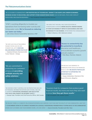 The Telecommunications Sector
Sustainability – What Matters? | Governance & Accountability Institute, Inc.
“WE ALSO WORK TO DEMONSTRATE THE POSITIVE ROLE OF TECHNOLOGY, WHERE IT CAN SHAPE LOW-CARBON ECONOMIES,
INCREASE ACCESS TO EDUCATION, AND SUPPORT OTHER HUMANITARIAN ISSUES SUCH AS REFUGEES, PEACE AND CONFLICT
RESOLUTION, AND DISASTER RESPONSE.” — Hans Vestberg, President and CEO, Ericcson
“AT&T is working diligently to insulate our
operations from increasing water scarcity and
rising water costs. We’re focused on reducing
our water use today.”
— John Schulz, Director Sustainability Operations, AT&T
“WE HOPE THAT THIS WILL HELP OUR ECOSYSTEM OF
STAKEHOLDERS ACHIEVE A MORE HOLISTIC UNDERSTANDING
OF HOW SUSTAINABILITY IMPACTS OUR BUSINESS AND HOW
WE MANAGE ITS 360 DEGREES, INTERCONNECTED CONSEQUENCES.”
— Robert Collymore, CEO, Safaricom Limited
“WE ARE ALSO COLLECTING MOBILE
PHONES FOR RE-USE OR SAFE
DISMANTLING, WITH OVER ONE
MILLION MOBILE PHONES RECYCLED."
— Stéphane Richard, Chairman & CEO,
France Telecom – Orange
“Access to connectivity has
the potential to transform
education and healthcare,
and accelerate economic growth
and job creation.”
— Peter Moyo, Chairman, Vodacom
“We are committed to
protecting our customers’
privacy and providing
multiple security and
safety solutions.”
— Dan Hesse, CEO, Sprint
“WE BELIEVE THAT BARRIERS TO
COMMUNICATION SHOULD BE MINIMIZED
WHICH IS WHY WE DEVOTE PARTICULAR
ATTENTION TO SUPPORTING THE
DISADVANTAGED.”
— Sergey Soldatenkov, Chairman of the
Board of Directors, MegaFon
“WE ENFORCE STRICT CONTROLS ON THE PROTECTION AND USE
OF PERSONAL INFORMATION WITHIN OUR SYSTEMS, AND ARE
A LEADER IN SUPPORTING AWARENESS AND EDUCATION
FOR YOUTH AND PARENTS ON INTERNET SAFETY.”
— George Cope, President and Chief Executive Officer, Bell Canada
“Investors look for companies that produce good
financial results, but more and more they also want
to know how they get those results.”
— Ben Verwaayen, CEO, Alcatel–Lucent
“WE BELIEVE THERE IS A SYMBIOTIC RELATIONSHIP BETWEEN OUR COMPANY, OUR TEAM AND THE HEALTH OF OUR COMMUNITIES, AND THAT
IT IS INCUMBENT UPON US TO CONDUCT BUSINESS IN A SOCIALLY RESPONSIBLE MANNER WHILST GIVING BACK TO THE COMMUNITIES
WHERE OUR CUSTOMERS AND TEAM MEMBERS WORK, LIVE AND SERVE.” — Darren Entwistle, President and CEO, Telus
Page 151
 