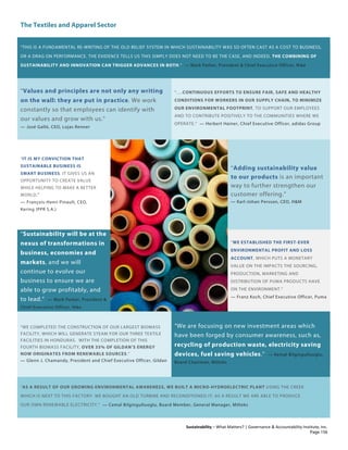 The Textiles and Apparel Sector
Sustainability – What Matters? | Governance & Accountability Institute, Inc.
“THIS IS A FUNDAMENTAL RE-WRITING OF THE OLD BELIEF SYSTEM IN WHICH SUSTAINABILITY WAS SO OFTEN CAST AS A COST TO BUSINESS,
OR A DRAG ON PERFORMANCE. THE EVIDENCE TELLS US THIS SIMPLY DOES NOT NEED TO BE THE CASE, AND INDEED, THE COMBINING OF
SUSTAINABILITY AND INNOVATION CAN TRIGGER ADVANCES IN BOTH.” — Mark Parker, President & Chief Executive Officer, Nike
“Values and principles are not only any writing
on the wall: they are put in practice. We work
constantly so that employees can identify with
our values and grow with us.”
— José Galló, CEO, Lojas Renner
“….CONTINUOUS EFFORTS TO ENSURE FAIR, SAFE AND HEALTHY
CONDITIONS FOR WORKERS IN OUR SUPPLY CHAIN, TO MINIMIZE
OUR ENVIRONMENTAL FOOTPRINT, TO SUPPORT OUR EMPLOYEES
AND TO CONTRIBUTE POSITIVELY TO THE COMMUNITIES WHERE WE
OPERATE.” — Herbert Hainer, Chief Executive Officer, adidas Group
“IT IS MY CONVICTION THAT
SUSTAINABLE BUSINESS IS
SMART BUSINESS. IT GIVES US AN
OPPORTUNITY TO CREATE VALUE
WHILE HELPING TO MAKE A BETTER
WORLD."
— François-Henri Pinault, CEO,
Kering (PPR S.A.)
“Adding sustainability value
to our products is an important
way to further strengthen our
customer offering.”
— Karl-Johan Persson, CEO, H&M
“Sustainability will be at the
nexus of transformations in
business, economies and
markets, and we will
continue to evolve our
business to ensure we are
able to grow profitably, and
to lead.” — Mark Parker, President &
Chief Executive Officer, Nike
“WE ESTABLISHED THE FIRST-EVER
ENVIRONMENTAL PROFIT AND LOSS
ACCOUNT, WHICH PUTS A MONETARY
VALUE ON THE IMPACTS THE SOURCING,
PRODUCTION, MARKETING AND
DISTRIBUTION OF PUMA PRODUCTS HAVE
ON THE ENVIRONMENT.”
— Franz Koch, Chief Executive Officer, Puma
“WE COMPLETED THE CONSTRUCTION OF OUR LARGEST BIOMASS
FACILITY, WHICH WILL GENERATE STEAM FOR OUR THREE TEXTILE
FACILITIES IN HONDURAS. WITH THE COMPLETION OF THIS
FOURTH BIOMASS FACILITY, OVER 35% OF GILDAN’S ENERGY
NOW ORIGINATES FROM RENEWABLE SOURCES.”
— Glenn J. Chamandy, President and Chief Executive Officer, Gildan
“We are focusing on new investment areas which
have been forged by consumer awareness, such as,
recycling of production waste, electricity saving
devices, fuel saving vehicles.” — Kemal Bilgingulluoglu,
Board Chairman, Milteks
“AS A RESULT OF OUR GROWING ENVIRONMENTAL AWARENESS, WE BUILT A MICRO-HYDROELECTRIC PLANT USING THE CREEK
WHICH IS NEXT TO THIS FACTORY. WE BOUGHT AN OLD TURBINE AND RECONDITIONED IT; AS A RESULT WE ARE ABLE TO PRODUCE
OUR OWN RENEWABLE ELECTRICITY.” — Cemal Bilgingulluoglu, Board Member, General Manager, Milteks
Page 156
 
