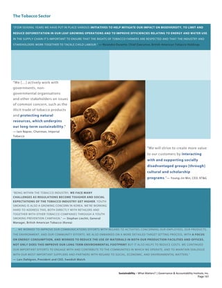 The Tobacco Sector
Sustainability – What Matters? | Governance & Accountability Institute, Inc.
“[F]OR SEVERAL YEARS WE HAVE PUT IN PLACE VARIOUS INITIATIVES TO HELP MITIGATE OUR IMPACT ON BIODIVERSITY, TO LIMIT AND
REDUCE DEFORESTATION IN OUR LEAF GROWING OPERATIONS AND TO IMPROVE EFFICIENCIES RELATING TO ENERGY AND WATER USE.
IN THE SUPPLY CHAIN IT’S IMPORTANT TO ENSURE THAT THE RIGHTS OF TOBACCO FARMERS ARE RESPECTED AND THAT THE INDUSTRY AND
STAKEHOLDERS WORK TOGETHER TO TACKLE CHILD LABOUR.” — Nicandro Durante, Chief Executive, British American Tobacco Holdings
“We […] actively work with
governments, non-
governmental organisations
and other stakeholders on issues
of common concern, such as the
illicit trade of tobacco products
and protecting natural
resources, which underpins
our long-term sustainability.”
— Iain Napier, Chairman, Imperial
Tobacco
“We will strive to create more value
to our customers by interacting
with and supporting socially
disadvantaged groups [through]
cultural and scholarship
programs.”— Young-Jin Min, CEO, KT&G
“BEING WITHIN THE TOBACCO INDUSTRY, WE FACE MANY
CHALLENGES AS REGULATIONS BECOME TOUGHER AND SOCIAL
EXPECTATIONS OF THE TOBACCO INDUSTRY GET HIGHER. YOUTH
SMOKING IS ALSO A GROWING CONCERN IN KOREA. WE’RE WORKING
HARD TO ADDRESS THIS, BOTH DIRECTLY WITH RETAILERS AND
TOGETHER WITH OTHER TOBACCO COMPANIES THROUGH A YOUTH
SMOKING PREVENTION CAMPAIGN.” — Stephan Liechti, General
Manager, British American Tobacco (Korea)
“… WE WORKED TO IMPROVE OUR COMMUNICATIONS EFFORTS WITH REGARD TO ACTIVITIES CONCERNING OUR EMPLOYEES, OUR PRODUCTS,
THE ENVIRONMENT, AND OUR COMMUNITY EFFORTS. WE ALSO EMBARKED ON A MORE DETAILED TARGET SETTING PROCESS, WITH A FOCUS
ON ENERGY CONSUMPTION, AND WORKED TO REDUCE THE USE OF MATERIALS IN BOTH OUR PRODUCTION FACILITIES AND OFFICES.
NOT ONLY DOES THIS IMPROVE OUR LONG TERM ENVIRONMENTAL FOOTPRINT BUT IT ALSO HELPS TO REDUCE COSTS. WE CONTINUED
OUR IMPORTANT EFFORTS TO ENGAGE WITH AND CONTRIBUTE TO THE COMMUNITIES IN WHICH WE OPERATE, AND TO MAINTAIN DIALOGUE
WITH OUR MOST IMPORTANT SUPPLIERS AND PARTNERS WITH REGARD TO SOCIAL, ECONOMIC, AND ENVIRONMENTAL MATTERS.”
— Lars Dahlgren, President and CEO, Swedish Match
Page 161
 