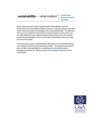 sustainability—whatmatters? Customized
Research Results
Available
In this report we have shared a great wealth of knowledge as part of
Governance & Accountability Institute's mission to educate, elevate, and add
to the important body of knowledge in the Sustainability field. To help fund
the resources needed for the Institute's research projects (such as this one)
we offer additional value-added research reports drawn from this internal
comprehensive database which can provide a tremendous amount of value
for a minimal charge.
Purchasing the research outlined below will help to ensure that the Institute
can continue its research and education mission. The experienced research
team at G&A is also available for consulting and customized research
engagements for clients. Please contact us at info@ga-institute.com for
more details.
 