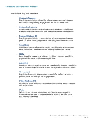 Customized Research Results Available
Sustainability – What Matters? | Governance & Accountability Institute, Inc.
These reports may be of interest to:
• Corporate Reporters
Examining materiality as viewed by other managements for their own
reporting, strategy setting, engagement and resource allocation.
• Sustainable Investors
Creating new investment strategies/products, analyzing availability of
data, utilizing as a base for their own additional research and modeling.
• Investor Relations (IR)
Examining materiality for communicating to investors, attracting new
pools of capital, developing investor messaging around material issues.
• Consultants
Utilizing the data to advise clients, verify materiality assessment results,
learn about what's needed in sectors, develop content and services.
• NGOs
Engaging with corporations on issues, publishing research, identifying
gaps in disclosure around issues of importance.
• Academics
Educating students on sector materiality, available for libraries, included as
part of sustainability coursework, research assignments, academic papers.
• Government
Examining disclosures for regulation, research for staff and regulators,
public/private partnerships and engagements.
• Public Relations (PR)
Developing sustainability messaging, branding insights, content creation
and development
• Media
Writing for sector trade publications, trends in corporate reporting,
investment writers, corporate developments, starting point for many
sustainability story-lines.
Page 194
 