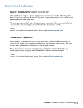 Customized Research Results Available
Sustainability – What Matters? | Governance & Accountability Institute, Inc.
COMPANY DISCLOSURE MATERIALITY CHECK REPORT
In this report we will compare a specific company's disclosure levels to its sector and identify where
there are gaps in the company's disclosures. This report is highly customizable and we can discuss the
parameters with the needs of the client.
This report type is also available with individual company selection providing a more specific look at
companies that are considered peers/competitors than the 35 sectors can provide.
Pricing
For more information and customized pricing, please contact info@ga-institute.com.
SELECTED INDICATOR REPORTS
In this report you can select an indicator or group of indicators (rather than sector or company) of
interest to you. We will then supply a list of organizations that responded to this indicator which you
can then examine for examples of disclosures of that particular indicator.
We can also supply customized reports on percentage of particular indicators disclosed in any
universe of companies utilizing the criteria listed below in "Other Customization Options."
Pricing
For more information and customized pricing, please contact info@ga-institute.com.
Page 196
 
