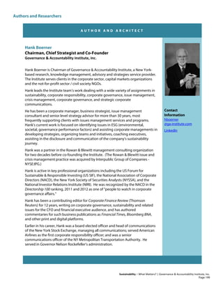 Authors and Researchers
Sustainability – What Matters? | Governance & Accountability Institute, Inc.
A U T H O R A N D A R C H I T E C T
Hank Boerner
Chairman, Chief Strategist and Co-Founder
Governance & Accountability Institute, Inc.
Hank Boerner is Chairman of Governance & Accountability Institute, a New York-
based research, knowledge management, advisory and strategies service provider.
The Institute serves clients in the corporate sector, capital markets organizations
and the not-for-profit sector / civil society NGOs.
Hank leads the Institute team’s work dealing with a wide variety of assignments in
sustainability, corporate responsibility, corporate governance, issue management,
crisis management, corporate governance, and strategic corporate
communications.
He has been a corporate manager, business strategist, issue management
consultant and senior level strategy advisor for more than 30 years, most
frequently supporting clients with issues management services and programs.
Hank's current work is focused on identifying issues in ESG (environmental,
societal, governance performance factors) and assisting corporate managements in
developing strategies, organizing teams and initiatives, coaching executives,
assisting in the disclosure and communication of the company's sustainability
journey.
Hank was a partner in the Rowan & Blewitt management consulting organization
for two decades before co-founding the Institute. (The Rowan & Blewitt issue and
crisis management practice was acquired by Interpublic Group of Companies -
NYSE:IPG.)
Hank is active in key professional organizations including the US Forum for
Sustainable & Responsible Investing (US SIF), the National Association of Corporate
Directors (NACD), the New York Society of Securities Analysts (NYSSA), and the
National Investor Relations Institute (NIRI). He was recognized by the NACD in the
Directorship 100 ranking, 2011 and 2012 as one of "people to watch in corporate
governance affairs."
Hank has been a contributing editor for Corporate Finance Review (Thomson
Reuters) for 12 years, writing on corporate governance, sustainability and related
issues for the CFO and financial executive audience, and has authored
commentaries for such business publications as Financial Times, Bloomberg BNA,
and other print and digital platforms.
Earlier in his career, Hank was a board elected officer and head of communications
of the New York Stock Exchange, managing all communications; served American
Airlines as the first corporate responsibility officer; and was a senior
communications officer of the NY Metropolitan Transportation Authority. He
served in Governor Nelson Rockefeller's administration.
Contact
Information
hboerner
@ga-institute.com
LinkedIn
Page 199
 