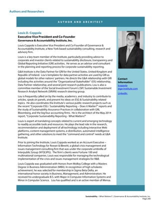 Authors and Researchers
Sustainability – What Matters? | Governance & Accountability Institute, Inc.
A U T H O R A N D A R C H I T E C T
Louis D. Coppola
Executive Vice President and Co-Founder
Governance & Accountability Institute, Inc.
Louis Coppola is Executive Vice President and Co-Founder of Governance &
Accountability Institute, a New York based sustainability consulting, research and
advisory firm.
Louis is a key team member of the Institute, particularly providing advice to
corporate and investor clients related to sustainability disclosure, transparency and
Global Reporting Initiative (GRI) activities. He serves as an advisor and consultant
in the planning and reporting process for corporate sustainability reporting.
G&A Institute is the Data Partner for GRI for the United States, United Kingdom and
Republic of Ireland. Lou’s templates for data partner activities are used by GRI as
global models for other nations’ partners. He directs the G&A relationship with GRI
including the activities around the “Organizational Stakeholder” (OS) relationship,
Data Partner relationship, and several joint research publications. Lou is also a
committee member of the Social Investment Forum's (SIF) Sustainable Investment
Research Analyst Network (SIRAN) research steering group.
Lou is frequently called on by the media, academics, and industry to contribute to
articles, speak on panels, and present his ideas on ESG & Sustainability related
topics. He also coordinates the Institute’s various public research projects such as
the recent “Corporate ESG / Sustainability Reporting – Does it Matter?” reports and
the study of Sustainability Assurance Practices in collaboration with GRI,
Bloomberg, and the big four accounting firms. He is the architect of the May 2014
report, "Corporate Sustainability Reporting - What Matters?"
Louis is expert at translating concepts related to current and emerging technology
to readily accessible tools and resources. He plays the lead role in the research,
recommendation and deployment of all technology including interactive Web
platforms, content management systems, e-distribution, automated intelligence
gathering, and other solutions to meet the "command and control" needs at G&A
Institute.
Prior to joining the Institute, Louis Coppola worked as an Account Executive –
Information Technology for Rowan & Blewitt, a global crisis management and
issues management consulting firm that was under the corporate umbrella of
Interpublic Group (NYSE:IPG). The firm’s clients were Fortune 100 and
multinational companies. Louis was responsible for managing the technological
implementation of the crisis and issues management strategies for R&B.
Louis Coppola was graduated with Honors from Molloy College with a Masters
Degree in Business Administration (MBA). In recognition of high scholastic
achievement, he was selected for membership in Sigma Beta Delta, an
international honor society in Business, Management, and Administration. He
received his undergraduate B.S. with Major in Computer Information Systems and
Minor in Computer Science. Lou has qualified and is an active member of Mensa.
Contact
Information
lcoppola
@ga-institute.com
LinkedIn
Page 200
 