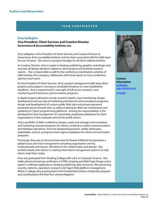 Authors and Researchers
Sustainability – What Matters? | Governance & Accountability Institute, Inc.
T E A M C O N T R I B U T O R
Amy Gallagher
Vice President, Client Services and Creative Director
Governance & Accountability Institute, Inc.
Amy Gallagher is Vice President of Client Services and Creative Director at
Governance & Accountability Institute and has been associated with the G&A team
for over 20 years. She serves as project manager for all client-related activities.
As Creative Director, Amy is expert in desktop publishing, graphics and design and
oversees all design elements related to client projects and Institute research
reports. She is responsible as well for the conference coordination activities of
G&A Institute (the company collaborates with three dozen or more conference
sponsors each year).
As Vice President of Client Services, Amy’s project management skills keep client
projects and programs moving on scheduled timelines to meet established
deadlines. Amy is experienced in oversight of full service research, issue
monitoring and interactive communication programs.
In depth projects elements include research reports, issue monitoring, design,
development and security of marketing and Internet communications programs;
design and development of custom public Web sites and private password
protected secure Intranet sites; as well as training for Web site maintenance and
updating on Typo3 programming platforms. Among her responsibilities is the
development and management of customized, proprietary databases for client
organizations in the corporate and not-for-profit sectors.
Amy’s portfolio of skills is utilized to design, create and manage communication
and marketing outreach programs for clients, centered on online communications
and database operations. Amy has designed grassroots, media, third party,
stakeholder, activist, and government agency databases for client communication
programs.
Previously, Amy was an Account Executive for Rowan & Blewitt Incorporated, a
global issues and crisis management consulting organization serving
multinationals and Fortune 100 clients in the United States and abroad. She
worked closely with clients in creating information management systems to help
clients meet their needs.
Amy was graduated from Dowling College with a B.S. in Computer Science. She
holds advanced training certificates in HTML Scripting and Web Page Design and is
expert in software applications, desktop publishing, data structures, file processing,
security, statistics, operations research and Typo3 Web platform management.
While in college Amy participated in the Presidential Scholars scholarship program
and contributed to the River Run Literary Magazine.
Contact
Information
agallagher
@ga-institute.com
LinkedIn
Page 201
 