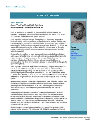 Authors and Researchers
Sustainability – What Matters? | Governance & Accountability Institute, Inc.
T E A M C O N T R I B U T O R
Peter Hamilton
Senior Vice President, Media Relations
Governance & Accountability Institute, Inc.
Peter M. Hamilton is an experienced media relations professional who has
managed a wide range of communications assignments for clients. He is Senior
Vice President of Media Relations at G&A Institute.
Peter maintains extensive contacts throughout print, broadcast, wire service,
electronic, digital platforms, and new media platforms. He rejoined the G&A team
a decade ago after his tenure as a senior manager (and member of the executive
committee) of the Rubenstein Associates organization in New York City. (Peter was
responsible for management of media relations for a broad range of clients in
media, including business, finance and real estate editors, and other business-
related categories.)
He is an effective publicist in many sectors and industries, including real estate,
retail, supermarket, banking, university, advertising, magazine publishing, media
industry/industry-related international, dot-coms, and biotechnology. He
maintains collaborative relations with key authors, journalists, bloggers,
commentators, and other communicators focused on sustainability and corporate
responsibility topics.
Peter began his career with the National Broadcasting Company (NBC) where he
was involved with the publicity for all corporate functions, NBC's prime time
schedule and all NBC operating and staff divisions. He was a unit publicist for a
number of programs including SATURDAY NIGHT LIVE, THE TOMORROW SHOW
STARRING TOM SNYDER, and liaison and unit publicist for NBC's television network
White House program specials. He was also manager of corporate press relations
for NBC.
He was subsequently recruited by Young & Rubicam, then the world's largest U.S.-
based advertising agency where he was responsible for press relations for the
creative product and businesses of all of Y&R's domestic general advertising
agencies, and also for those specializing in direct marketing and medical
advertising.
Prior to joining Rubenstein Associates in 1994 Hamilton was media relations
manager for R&B Communications Service, an affiliate of the Rowan & Blewitt
global management consulting organization. Peter was responsible for media
communications for such clients as American Wood Preservers Institute and Moran
Stahl and Boyer (relocation consultants) Peter worked with senior editors on
creation of Fortune magazine's annual "Best Places to Do Business," and promotion
of cities across the nation.
He also managed his own consultancy where he created the national publicity
material for the acclaimed PBS miniseries, THE CIVIL WAR (producer, Ken Burns).
Contact
Information
Email
phamilton
@ga-institute.com
LinkedIn
Page 202
 