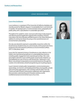 Authors and Researchers
Sustainability – What Matters? | Governance & Accountability Institute, Inc.
L E A D R E S E A R C H E R
Laura Ana Jardieanu
Laura Jardieanu is a graduate of The University of California, Berkeley and
recently earned her Master’s degree in Sustainability from Lund University
in Sweden. Her background is in environmental science, geography and
public policy with a specialization in sustainable agriculture.
Throughout her academic career, Laura pursued unique study programs
and relevant practical application opportunities including a forestry
internship in the Sierra Nevada and field research in her native Romania in
addition to writing two theses focusing on the social dimensions of
environmental sustainability.
She also was elected to represent sustainability researchers within the
Social Sciences Student Union at Lund University and to present her thesis
proposal at the International Conference on Environmental Conflicts
(2011) in Barcelona, Spain.
Laura cites her experience living in Scandinavia as a key influence in her
holistic and international perspective on sustainability best practices
including public engagement and corporate partnerships. She is also
grounded in domestic issues and the power of grassroots initiatives, as
exemplified by her year of service with AmeriCorps. Stationed in rural
Maine, she actively incorporated environmental awareness through the
creation of an elementary school level gardening and recycling program.
Laura's interests include public transportation, environmental justice,
agroecology, eco tourism, and forging partnerships among public, private
and community organizations. She currently works for New York City
Transit and looks forward continuing to collaborate with organization
that promotes understanding and innovative solutions to the
multidimensional environmental issues of our time.
Page 203
 