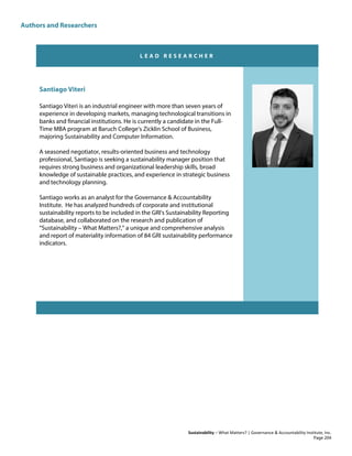 Authors and Researchers
Sustainability – What Matters? | Governance & Accountability Institute, Inc.
L E A D R E S E A R C H E R
Santiago Viteri
Santiago Viteri is an industrial engineer with more than seven years of
experience in developing markets, managing technological transitions in
banks and financial institutions. He is currently a candidate in the Full-
Time MBA program at Baruch College’s Zicklin School of Business,
majoring Sustainability and Computer Information.
A seasoned negotiator, results-oriented business and technology
professional, Santiago is seeking a sustainability manager position that
requires strong business and organizational leadership skills, broad
knowledge of sustainable practices, and experience in strategic business
and technology planning.
Santiago works as an analyst for the Governance & Accountability
Institute. He has analyzed hundreds of corporate and institutional
sustainability reports to be included in the GRI's Sustainability Reporting
database, and collaborated on the research and publication of
“Sustainability – What Matters?,” a unique and comprehensive analysis
and report of materiality information of 84 GRI sustainability performance
indicators.
Page 204
 