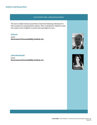 Authors and Researchers
Sustainability – What Matters? | Governance & Accountability Institute, Inc.
S U P P O R T I N G R E S E A R C H E R S
The team at G&A Institute would like to thank the following individuals for
their assistance in preparing this analysis. Their contributions helped to make
the analysis more insightful, accurate and meaningful to users.
Eli Bach
Intern
Governance & Accountability Institute, Inc.
Jamie Reinhardt
Intern
Governance & Accountability Institute, Inc.
Page 205
 