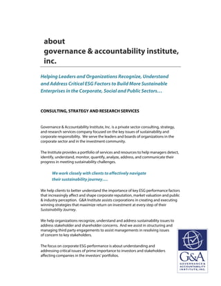 about
governance & accountability institute,
inc.
Helping Leaders and Organizations Recognize, Understand
and Address Critical ESG Factors to Build More Sustainable
Enterprises in the Corporate, Social and Public Sectors…
CONSULTING, STRATEGY AND RESEARCH SERVICES
Governance & Accountability Institute, Inc. is a private sector consulting, strategy,
and research services company focused on the key issues of sustainability and
corporate responsibility. We serve the leaders and boards of organizations in the
corporate sector and in the investment community.
The Institute provides a portfolio of services and resources to help managers detect,
identify, understand, monitor, quantify, analyze, address, and communicate their
progress in meeting sustainability challenges.
We work closely with clients to effectively navigate
their sustainability journey….
We help clients to better understand the importance of key ESG performance factors
that increasingly affect and shape corporate reputation, market valuation and public
& industry perception. G&A Institute assists corporations in creating and executing
winning strategies that maximize return on investment at every step of their
Sustainability Journey.
We help organizations recognize, understand and address sustainability issues to
address stakeholder and shareholder concerns. And we assist in structuring and
managing third party engagements to assist managements in resolving issues
of concern to key stakeholders.
The focus on corporate ESG performance is about understanding and
addressing critical issues of prime importance to investors and stakeholders
affecting companies in the investors' portfolios.
 
