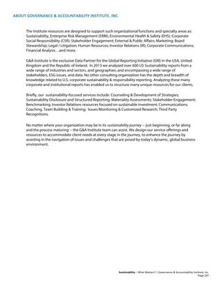 ABOUT GOVERNANCE & ACCOUNTABILITY INSTITUTE, INC.
Sustainability – What Matters? | Governance & Accountability Institute, Inc.
The Institute resources are designed to support such organizational functions and specialty areas as:
Sustainability, Enterprise Risk Management (ERM); Environmental Health & Safety (EHS); Corporate
Social Responsibility (CSR); Stakeholder Engagement; External & Public Affairs; Marketing; Board
Stewardship; Legal / Litigation; Human Resources; Investor Relations (IR); Corporate Communications;
Financial Analysis…and more.
G&A Institute is the exclusive Data Partner for the Global Reporting Initiative (GRI) in the USA, United
Kingdom and the Republic of Ireland. In 2013 we analyzed over 600 US Sustainability reports from a
wide range of industries and sectors, and geographies, and encompassing a wide range of
stakeholders, ESG issues, and data. No other consulting organization has the depth and breadth of
knowledge related to U.S. corporate sustainability & responsibility reporting. Analyzing these many
corporate and institutional reports has enabled us to structure many unique resources for our clients.
Briefly, our sustainability-focused services include: Counseling & Development of Strategies;
Sustainability Disclosure and Structured Reporting; Materiality Assessments; Stakeholder Engagement;
Benchmarking; Investor Relations resources focused on sustainable investment; Communications;
Coaching, Team Building & Training; Issues Monitoring & Customized Research; Third Party
Recognitions.
No matter where your organization may be in its sustainability journey -- just beginning, or far along
and the process maturing -- the G&A Institute team can assist. We design our service offerings and
resources to accommodate client needs at every stage in the journey, to enhance the journey by
assisting in the navigation of issues and challenges that are posed by today's dynamic, global business
environment.
Page 207
 