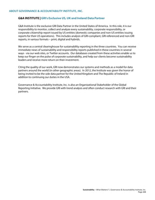 ABOUT GOVERNANCE & ACCOUNTABILITY INSTITUTE, INC.
Sustainability – What Matters? | Governance & Accountability Institute, Inc.
G&A INSTITUTE | GRI's Exclusive US, UK and Ireland Data Partner
G&A Institute is the exclusive GRI Data Partner in the United States of America. In this role, it is our
responsibility to monitor, collect and analyze every sustainability, corporate responsibility, or
corporate citizenship report issued by US entities (domestic companies and non-US entities issuing
reports for their US operations). This includes analysis of GRI-compliant, GRI-referenced and non-GRI
reports, in various formats – print, digital and hybrids.
We serve as a central clearinghouse for sustainability reporting in the three countries. You can receive
immediate news of sustainability and responsibility reports published in these countries in several
ways - via our web sites, or Twitter accounts. Our databases created from these activities enable us to
keep our finger on the pulse of corporate sustainability, and help our clients become sustainability
leaders and receive more return on their investment.
Citing the quality of our work, GRI now demonstrates our systems and methods as a model for data
partners around the world (in other geographic areas). In 2012, the Institute was given the honor of
being invited to be the sole data partner for the United Kingdom and The Republic of Ireland in
addition to continuing our duties in the USA.
Governance & Accountability Institute, Inc. is also an Organizational Stakeholder of the Global
Reporting Initiative. We provide GRI with trend analysis and often conduct research with GRI and their
partners.
Page 208
 
