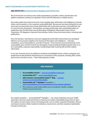 ABOUT GOVERNANCE & ACCOUNTABILITY INSTITUTE, INC.
Sustainability – What Matters? | Governance & Accountability Institute, Inc.
G&A INSTITUTE | Communications Background and Services
We are known for our work by many media organizations; journalists, editors, broadcasters and
platform publishers and they are regularly in touch with the G&A team as reliable sources.
Key media outlets know that we have the most complete data, information and intelligence on trends,
stories, and innovations in the corporate sustainability field. Because we have been doing this for over
seven years we have built many strong relationships with media and are known as the definitive “go
to” source for this information. Among these, we enjoy relationships with sustainability editors at
publications like The Wall Street Journal, Bloomberg, CR Magazine, Responsible Investor, Ethical
Corporation, CFO Magazine, Corporate Finance Review, Forbes, Fortune and many others, including trade
publications.
Since the founders, Hank Boerner and Louis Coppola launched G&A Institute they have developed
effective communications platforms for sharing of information and intelligence -- web sites,
newsletters, social media platforms, and other channels. These channels command attention in the
sustainability space and the Institute has developed a loyal and dedicated following that relies on us
for sustainability, corporate responsibility, Socially Responsible Investing (SRI) and ESG-related
information.
In our own channels and on our platforms we feature and highlight stories, articles, companies and
people that we feel would be interesting to our connections in the corporate, investing, NGO, media,
government, and other sectors. These web properties include:
WEB PRESENCE
• Accountability Central — www.accountability-central.com
• Sustainability HQTM
— www.sustainabiltyhq.com
• G&A Institute’s Sustainability UpdateTM
Blog — www.ga-
institute.com/Sustainability-Update
• Sustainability HQ TM
Highlights (newsletter) —
www.sustainabilityhq.com/sustainabilityhq-home/weekly-highlights/
• Plus numerous social media outlets such as Facebook, LinkedIn, multiple
Twitter accounts and more…
Our weekly newsletter — SustainabilityHQTM
Highlights — has a loyal readership of around 10,000
subscribers who have expressed interest in learning more about sustainability topics that we share.
The readers are from various sectors and backgrounds, such as media, corporate CSR leaders, SRI and
mainstream investors, NGOs, Academic Institutions, Government, and other important stakeholders
focused on ESG issues.
Page 209
 