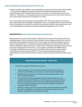 ABOUT GOVERNANCE & ACCOUNTABILITY INSTITUTE, INC.
Sustainability – What Matters? | Governance & Accountability Institute, Inc.
At G&A, we partner with publishers, news organizations, financial and business information providers
— these include CR Magazine, Ethical Corp, Financial Times, Bloomberg, Responsible Investor,
Sustainable Brands, TBLI, the Better Business Bureau, and others on promoting their events to our
audiences. They rely on us to help build awareness and attendance to these events and in return we
have unique relationships which we leverage for our clients.
Our communications team is focused on Sustainability / CSR / SRI, and our systems and resources,
tools, relationships, data, knowledge, and experience base are unparalleled when it comes to this area
of focus. We provide more value for our clients in this area than any other communications firm. And
we consistently deliver results that are above and beyond the expectations of our client.
G&A INSTITUTE | Investor Network Background and Services
G&A Institute team members have important affiliations that are resources for the types of services
highlighted above. We are members of the sustainable investment trade association, the Forum for
Sustainable & Responsible Investment (US SIF), and its analyst arm, SIRAN (Sustainable Investment
Research Analysts Network). We collaborate closely with Bloomberg, Thomson Reuters, MSCI, IW
Financial, GMI Ratings, Robeco SAM, and a number of other independent third party service providers
(some also manage assets for their clients). Louis Coppola is a member of the SIRAN research
committee, and Hank Boerner is vice chairman of the New York Society of Securities Analysts'
sustainable investment committee (NYSSA). He is also contributing editor and governance
commentator for Corporate Finance Review (a Thomson Reuters journal for financial executives), since
2002.
INVESTOR SERVICES SUPPORT - OBJECTIVES
Our IR service support includes such resources as:
• Crafting messages for the mainstream and SRI communities to position the
company's sustainability story among key connections and thought leaders;
• Building greater investment community awareness and appreciation of our
clients sustainability efforts;
• Ensuring that third party sustainable investment data providers have more
complete and accurate information on the company, to encourage the service
providers to portray our clients in the best possible light (these independent
firms welcome such assistance; more accurate and complete information on
companies, benefits all parties);
• Helping our clients access new sources of capital, within the existing shareholder
base, and in identifying and engaging with sustainable investors focused on
long-term appreciation for sources of new capital.
Page 210
 