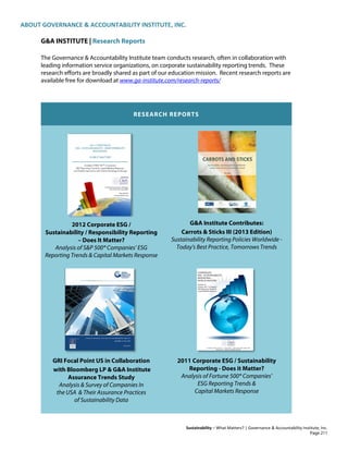 ABOUT GOVERNANCE & ACCOUNTABILITY INSTITUTE, INC.
Sustainability – What Matters? | Governance & Accountability Institute, Inc.
G&A INSTITUTE | Research Reports
The Governance & Accountability Institute team conducts research, often in collaboration with
leading information service organizations, on corporate sustainability reporting trends. These
research efforts are broadly shared as part of our education mission. Recent research reports are
available free for download at www.ga-institute.com/research-reports/
RESEARCH REPORTS
2012 Corporate ESG /
Sustainability / Responsibility Reporting
– Does It Matter?
Analysis of S&P 500® Companies’ ESG
Reporting Trends & Capital Markets Response
G&A Institute Contributes:
Carrots & Sticks III (2013 Edition)
Sustainability Reporting Policies Worldwide -
Today's Best Practice, Tomorrows Trends
GRI Focal Point US in Collaboration
with Bloomberg LP & G&A Institute
Assurance Trends Study
Analysis & Survey of Companies In
the USA & Their Assurance Practices
of Sustainability Data
2011 Corporate ESG / Sustainability
Reporting - Does it Matter?
Analysis of Fortune 500® Companies’
ESG Reporting Trends &
Capital Markets Response
Page 211
 