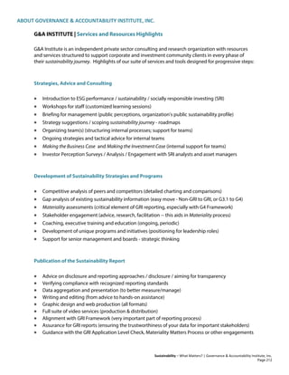 ABOUT GOVERNANCE & ACCOUNTABILITY INSTITUTE, INC.
Sustainability – What Matters? | Governance & Accountability Institute, Inc.
G&A INSTITUTE | Services and Resources Highlights
G&A Institute is an independent private sector consulting and research organization with resources
and services structured to support corporate and investment community clients in every phase of
their sustainability journey. Highlights of our suite of services and tools designed for progressive steps:
Strategies, Advice and Consulting
• Introduction to ESG performance / sustainability / socially responsible investing (SRI)
• Workshops for staff (customized learning sessions)
• Briefing for management (public perceptions, organization's public sustainability profile)
• Strategy suggestions / scoping sustainability journey - roadmaps
• Organizing team(s) (structuring internal processes; support for teams)
• Ongoing strategies and tactical advice for internal teams
• Making the Business Case and Making the Investment Case (internal support for teams)
• Investor Perception Surveys / Analysis / Engagement with SRI analysts and asset managers
Development of Sustainability Strategies and Programs
• Competitive analysis of peers and competitors (detailed charting and comparisons)
• Gap analysis of existing sustainability information (easy move - Non-GRI to GRI, or G3.1 to G4)
• Materiality assessments (critical element of GRI reporting, especially with G4 Framework)
• Stakeholder engagement (advice, research, facilitation -- this aids in Materiality process)
• Coaching, executive training and education (ongoing, periodic)
• Development of unique programs and initiatives (positioning for leadership roles)
• Support for senior management and boards - strategic thinking
Publication of the Sustainability Report
• Advice on disclosure and reporting approaches / disclosure / aiming for transparency
• Verifying compliance with recognized reporting standards
• Data aggregation and presentation (to better measure/manage)
• Writing and editing (from advice to hands-on assistance)
• Graphic design and web production (all formats)
• Full suite of video services (production & distribution)
• Alignment with GRI Framework (very important part of reporting process)
• Assurance for GRI reports (ensuring the trustworthiness of your data for important stakeholders)
• Guidance with the GRI Application Level Check, Materiality Matters Process or other engagements
Page 212
 
