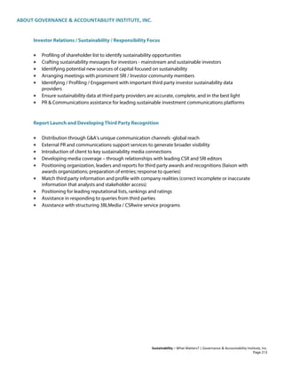 ABOUT GOVERNANCE & ACCOUNTABILITY INSTITUTE, INC.
Sustainability – What Matters? | Governance & Accountability Institute, Inc.
Investor Relations / Sustainability / Responsibility Focus
• Profiling of shareholder list to identify sustainability opportunities
• Crafting sustainability messages for investors - mainstream and sustainable investors
• Identifying potential new sources of capital focused on sustainability
• Arranging meetings with prominent SRI / Investor community members
• Identifying / Profiling / Engagement with important third party investor sustainability data
providers
• Ensure sustainability data at third party providers are accurate, complete, and in the best light
• PR & Communications assistance for leading sustainable investment communications platforms
Report Launch and Developing Third Party Recognition
• Distribution through G&A's unique communication channels -global reach
• External PR and communications support services to generate broader visibility
• Introduction of client to key sustainability media connections
• Developing media coverage – through relationships with leading CSR and SRI editors
• Positioning organization, leaders and reports for third party awards and recognitions (liaison with
awards organizations; preparation of entries; response to queries)
• Match third party information and profile with company realities (correct incomplete or inaccurate
information that analysts and stakeholder access)
• Positioning for leading reputational lists, rankings and ratings
• Assistance in responding to queries from third parties
• Assistance with structuring 3BLMedia / CSRwire service programs
Page 213
 