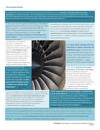 The Aviation Sector
Sustainability – What Matters? | Governance & Accountability Institute, Inc.
“IT’S IMPORTANT TO US TO NOT ONLY TAKE CARE OF OUR STAKEHOLDERS, BUT ALSO TO PROTECT OUR PLANET AND ITS NATURAL
RESOURCES. WE MINIMIZE OUR IMPACT ON THE ENVIRONMENT BY USING RESOURCES RESPONSIBLY, CONSERVING FUEL AND WATER,
RECYCLING ONBOARD AND ON THE GROUND, EMPLOYING GREEN PURCHASING PRACTICES, AND IMPLEMENTING DESIGN AND CONSTRUCTION
PRACTICES THAT MEET LEED STANDARDS FOR NEW CONSTRUCTION AND BUILDING RETROFITS.” — Gary C. Kelly, Chairman of the Board,
President and CEO, Southwest Airlines
““This year we set a goal of achieving a 146 million
gallon annual rate of fuel savings through our Fuel
Smart program – a total that we were able to
outdo. These achievements come at a time when
the price of fuel continues to rise and the
challenge of climate change is becoming even
more urgent.” — Tom Horton, Chairman, President and CEO,
American Airlines (AMR)
“ENVIRONMENTAL CONCERNS ARE AT THE TOP OF MOST PEOPLE’S LIST
OF SIGNIFICANT ISSUES NOWADAYS, AND AS AN AIRPORT OPERATOR
THAT IS LARGELY DEPENDENT ON THE TOURIS[M] INDUSTRY, WE
REALIZE THAT IT IS IN OUR BEST INTEREST TO ASSIST IN THE
CONSERVATION OF THE NATURAL BEAUTY OF THE DESTINATIONS
WHERE WE OPERATE.” — Adolfo Castro Rivas, Chief Executive Officer,
Aeropuertos Del Sureste (Asur)
“INTRODUCING SUSTAINABILITY
PRACTICES IS, ADMITTEDLY,
DISRUPTIVE. CHANGING THE WAY AN
ORGANIZATION DOES THINGS IS NEVER
EASY. BUT SUSTAINABILITY ALSO
SHIFTS THE CALCULUS OF WHAT IT
MEANS TO BE EFFICIENT. SHIFTING
FROM A FOCUS ON TODAY’S COSTS TO
A BIGGER RESOURCE VIEW IS BOTH
APPROPRIATE AND NECESSARY."
— Robert H. Gleason, Board Chair, San
Diego International Airport (SDIA)
“By using clean energy with the
intention to reduce emission of
greenhouse gas [it] allows [us]
to generate the least impact on
society, and that would make the
organization and society live
peacefully together.” — Sumet
Photimanee, Chairman, Airports of Thailand
"The FAA forecasts that
ongoing NextGen work will
save 1.4 billion gallons of fuel
through 2018, reducing
carbon emissions by 14 million
metric tons annually—or the
equivalent of taking nearly
3 million cars off the road
every year." — Brad Tilden,
President & CEO, Alaska Air
"LAST YEAR WE REDUCED OUR CARBON
EMISSIONS BY A FURTHER 41,000 TONNES
AND AS BOURNEMOUTH AND EAST
MIDLANDS AIRPORTS ARE NOW IN THEIR
FIRST FULL YEAR OF CARBON NEUTRAL
OPERATIONS, WE HAVE ACHIEVED OUR
COMMITMENT FOR THESE AIRPORTS AND
THAT WE REMAIN ON COURSE TO MEET OUR
2015 TARGET AT MANCHESTER AIRPORT.”
— Charlie Cornish, Chief Executive,
Manchester Airports Group (M.A.G)
"SAS’S SUSTAINABILITY EFFORTS CONTINUED TO GAIN MOMENTUM
AND WE ACCELERATED OUR ENVIRONMENTAL TARGETS, WHICH ARE
NOW A 20% REDUCTION OF OUR FLIGHT EMISSIONS BY 2015,
COMPARED WITH 2005. WE ARE DETERMINED TO ATTAIN THIS
AMBITIOUS TARGET AND HAVE INTRODUCED A NUMBER OF
ACTIVITIES WITHIN THE FRAMEWORK OF OUR ENVIRONMENTAL
MANAGEMENT SYSTEM TO SECURE THEIR FULFILLMENT. "
— Rickard Gustafson, President and CEO, SAS
"To be responsible with shareholder's investments
is also to be efficient. In the aviation business, a very
energy and capital intensive sector, efficiency is
essential for creating shareholder value. Fuel accounts
for about 25 per cent of our annual cost base, for
example, and every drop of fuel saved translates into
an appreciable gain for the company.” — Mika Vehvilainen,
CEO, Finnair
“ONE OF OUR BIGGEST CHALLENGES IS THE CYCLICAL AND VOLATILE NATURE OF THE AVIATION INDUSTRY WHERE, MORE OFTEN THAN NOT,
WE NEED TO FOCUS ON IMMEDIATE ISSUES SUCH AS RISING FUEL PRICES, OPERATIONAL DISRUPTIONS, ECONOMIC DOWNTURNS, NATURAL
DISASTERS - OR EVEN SOCIAL UNREST... BUT WHILE WE NEED TO TAKE A PRAGMATIC APPROACH TO DEALING WITH THESE PROBLEMS IN THE
SHORT TERM, IT IS VITAL THAT OUR OVERARCHING STRATEGY FOR THE AIRLINE REFLECTS A CLEAR FOCUS ON THE LONGER TERM
PICTURE.” — Christopher Pratt, Chairman; John Slosar, Chief Executive, Cathay Pacific Airways
Page 21
 