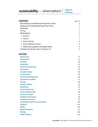 Sustainability – What Matters? | Governance & Accountability Institute, Inc.
sustainability—whatmatters? Table of
Contents
OVERVIEW page 1
Most Material | Least Material In Reporters' Views 2
Background | Sustainability Reporting Trends 3
Materiality 4
Timing 5
Methodology 6
• Scoring 6
• Sectors 7
• Sector Scoring 8
• Sector Difference Scores 8
• Additional Categories and Aspect Ranks 9
And Now The Results | Top 10 / Bottom 10 9
SECTORS
Agriculture 10
Automotive 15
Aviation 20
Chemicals 25
Commercial Services 30
Computers 35
Conglomerates 40
Construction 45
Construction Materials 50
Consumer Durables 55
Energy 60
Energy Utilities 65
Equipment 70
Financial Services 75
Food and Beverage 80
Forest and Paper 85
Healthcare Products 90
Healthcare Services 95
Household and Personal Products 100
Logistics 105
Media 110
Metals Products 115
Mining 120
Public Agency 125
 