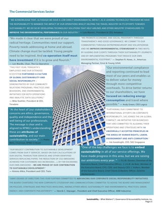 The Commercial Services Sector
Sustainability – What Matters? | Governance & Accountability Institute, Inc.
" WE ACKNOWLEDGE THAT, ALTHOUGH WE HAVE A LOW DIRECT ENVIRONMENTAL IMPACT, AS A LEADING TECHNOLOGY PROVIDER WE HAVE
THE RESPONSIBILITY TO MINIMIZE THE IMPACT OF OUR OPERATIONS WHILST HELPING THE TRAVEL INDUSTRY IN ITS EFFORTS TOWARDS
SUSTAINABILITY. WE DO SO BY DEVELOPING TECHNOLOGY SOLUTIONS THAT HELP AIRLINES AND OTHER INDUSTRY STAKEHOLDERS TO
IMPROVE THE ENVIRONMENTAL PERFORMANCE IN OUR INDUSTRY." — Luis Maroto , President & CEO, Amadeus
“We made it clear that we were proud of our
radical heritage. Communities need our support.
Poverty needs addressing at home and abroad.
Climate change must be tackled. Young people
need to be inspired. And co-operation itself must
have investment if it is to grow and flourish.”
— Len Wardle, Chair, The Co-Operative
“WE PROMOTE ECONOMIC AND SOCIAL PROSPERITY THROUGH
TRANSPARENCY AND GOOD GOVERNANCE. WE COMMIT TO OUR
COMMUNITIES THROUGH ENTREPRENEURSHIP AND VOLUNTEERISM.
AND WE IMPROVE ENVIRONMENTAL STEWARDSHIP IN TWO WAYS:
BY GUIDING OUR CLIENTS THROUGH THEIR SUSTAINABILITY JOURNEYS
AND BY IMPLEMENTING PROGRAMS THAT REDUCE OUR OWN
ENVIRONMENTAL FOOTPRINT.” — Stephen R. Howe, Jr., Americas
Managing Partner, Ernst & Young (USA)
“THIS PAST YEAR, TERADATA’S
EMPLOYEES AND OUR EXTENDED
ECOSYSTEM FURTHERED A CULTURE
OF GLOBAL SUSTAINABILITY AND
SOCIAL RESPONSIBILITY –
DEMONSTRATED BY OUR COMMUNITY
RELATIONS PROGRAMS, PRACTICES AND
BEHAVIORS, AND ENVIRONMENTAL
INITIATIVES FOR BOTH OPERATIONS
AND ANALYTIC DATA SOLUTIONS."
— Mike Koehler, President & CEO,
Teradata
“Our environmental compliance
and reporting continued to lead
most of our peers and enables us
to deliver value for money
through more competitive
overheads. To drive better returns
to our shareholders, we have
focused on reducing energy
consumption and travel where
possible.” — Andy Green, CEO Logica
"At the heart of [our stakeholders’]
concerns are ethics, governance,
quality and independence and the
well being of our professionals.
The message is clear and is
aligned to KPMG’s understanding:
these are attributes of
sustainability, and our main
contribution to society." — Pedro
Melo, Chairman, KPMG in Brazil
"FURTHERING OUR COMMITMENT TO
INTERNATIONAL EFFORTS ON CORPORATE
RESPONSIBILITY, SAS JOINED THE UN GLOBAL
COMPACT, AN INITIATIVE FOR BUSINESSES
THAT ARE COMMITTED TO ALIGNING THEIR
OPERATIONS AND STRATEGIES WITH 10
UNIVERSALLY ACCEPTED PRINCIPLES IN
THE AREAS OF HUMAN RIGHTS, LABOR,
ENVIRONMENT AND ANTI-CORRUPTION.”
— Jim Goodnight, CEO, SAS Singapore
“OUR BIGGEST CONTRIBUTION TO SUSTAINABLE DEVELOPMENT
COMES FROM OUR IT SERVICES. BASED ON OUR CALCULATIONS OF
OUR DIGITAL TRANSACTION SERVICES AND OTHER IDENTIFIED
SERVICES REPLACING PAPER, THE REDUCTION OF CO2 EMISSIONS
ACHIEVED FOR CUSTOMERS HAS INCREASED[…], BY FAR EXCEEDING
OUR OWN EMISSIONS – WE ARE PROUD OF OUR CONTRIBUTION
TO SUSTAINABLE DEVELOPMENT!”
— Kimmo Alkio, President and CEO, Tieto
"One of the key challenges we face is to embed
sustainability in all of our service offerings. We
have made progress in this area, but we are raising
our ambitions every year. " — R.J.M. Dassen, Chairman of the
Executive Board, Chief Executive Officer; C.J.G.M. de Boer, Member of
the Executive Board, CFO, COO, and Deputy CEO; J. Volkers, Member
of the Executive Board, Chief Clients & Markets Officer, Deloitte
(Netherlands)
“ABM’S BOARD OF DIRECTORS THIS YEAR FURTHER COMMITTED TO ADVANCING OUR CORPORATE SOCIAL RESPONSIBILITY INITIATIVES.
THE BOARD CHARTERED THE NEW CORPORATE CITIZENSHIP AND COMMUNICATIONS COMMITTEE TO ADVISE THE BOARD AND MANAGEMENT
ON POLICIES, STRATEGIES AND PRACTICES INVOLVING, AMONG OTHER AREAS: SUSTAINABILITY AND ENVIRONMENTAL PRACTICES; GREEN
ENERGY; AND CORPORATE PHILANTHROPY.” — Henrik C. Slipsager , President and Chief Executive Officer, ABM Industries
Page 31
 