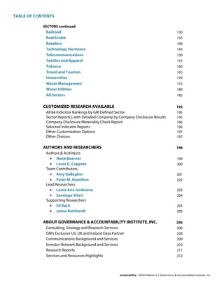 TABLE OF CONTENTS
Sustainability – What Matters? | Governance & Accountability Institute, Inc.
SECTORS continued
Railroad 130
Real Estate 135
Retailers 140
Technology Hardware 145
Telecommunications 150
Textiles and Apparel 155
Tobacco 160
Travel and Tourism 165
Universities 170
Waste Management 175
Water Utilities 180
All Sectors 185
CUSTOMIZED RESEARCH AVAILABLE 193
All 84 Indicator Rankings by GRI Defined Sector 195
Sector Reports | with Detailed Company by Company Disclosure Results 195
Company Disclosure Materiality Check Report 196
Selected Indicator Reports 196
Other Customization Options 197
Other Choices 197
AUTHORS AND RESEARCHERS 198
Authors & Architects
• Hank Boerner 199
• Louis D. Coppola 200
Team Contributors
• Amy Gallagher 201
• Peter M. Hamilton 202
Lead Researchers
• Laura Ana Jardieanu 203
• Santiago Viteri 204
Supporting Researchers
• Eli Bach 205
• Jamie Reinhardt 205
ABOUT GOVERNANCE & ACCOUNTABILITY INSTITUTE, INC. 206
Consulting, Strategy and Research Services 206
GRI's Exclusive US, UK and Ireland Data Partner 208
Communications Background and Services 209
Investor Network Background and Services 210
Research Reports 211
Services and Resources Highlights 212
 