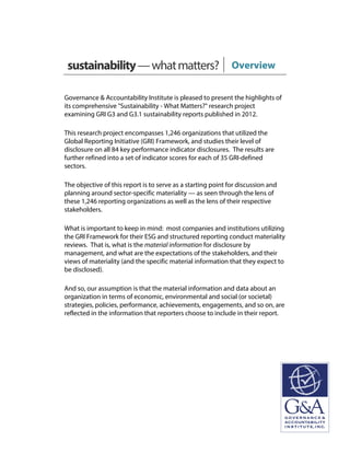 sustainability—whatmatters? Overview
Governance & Accountability Institute is pleased to present the highlights of
its comprehensive "Sustainability - What Matters?" research project
examining GRI G3 and G3.1 sustainability reports published in 2012.
This research project encompasses 1,246 organizations that utilized the
Global Reporting Initiative (GRI) Framework, and studies their level of
disclosure on all 84 key performance indicator disclosures. The results are
further refined into a set of indicator scores for each of 35 GRI-defined
sectors.
The objective of this report is to serve as a starting point for discussion and
planning around sector-specific materiality — as seen through the lens of
these 1,246 reporting organizations as well as the lens of their respective
stakeholders.
What is important to keep in mind: most companies and institutions utilizing
the GRI Framework for their ESG and structured reporting conduct materiality
reviews. That is, what is the material information for disclosure by
management, and what are the expectations of the stakeholders, and their
views of materiality (and the specific material information that they expect to
be disclosed).
And so, our assumption is that the material information and data about an
organization in terms of economic, environmental and social (or societal)
strategies, policies, performance, achievements, engagements, and so on, are
reflected in the information that reporters choose to include in their report.
 