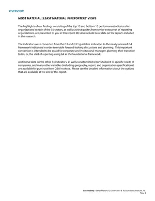 OVERVIEW
Sustainability – What Matters? | Governance & Accountability Institute, Inc.
MOST MATERIAL | LEAST MATERIAL IN REPORTERS' VIEWS
The highlights of our findings consisting of the top 10 and bottom 10 performance indicators for
organizations in each of the 35 sectors, as well as select quotes from senior executives of reporting
organizations, are presented to you in this report. We also include basic data on the reports included
in the research.
The indicators were converted from the G3 and G3.1 guideline indicators to the newly-released G4
framework indicators in order to enable forward-looking discussions and planning. This important
conversion is intended to be an aid for corporate and institutional managers planning their transition
to G4, or, the start of reporting using G4 as the foundational framework.
Additional data on the other 64 indicators, as well as customized reports tailored to specific needs of
companies, and many other variables (including geography, report, and organization specifications)
are available for purchase from G&A Institute. Please see the detailed information about the options
that are available at the end of this report.
Page 2
 