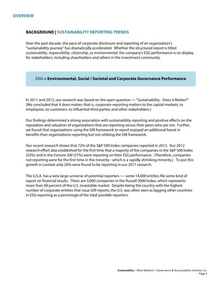 OVERVIEW
Sustainability – What Matters? | Governance & Accountability Institute, Inc.
BACKGROUND | SUSTAINABILITY REPORTING TRENDS
Over the past decade, the pace of corporate disclosure and reporting of an organization’s
“sustainability journey” has dramatically accelerated. Whether the structured report is titled
sustainability, responsibility, citizenship, or environmental, the company's ESG performance is on display
for stakeholders, including shareholders and others in the investment community.
ESG = Environmental, Social / Societal and Corporate Governance Performance
In 2011 and 2012, our research was based on the open question — "Sustainability - Does it Matter?"
(We concluded that it does matter; that is, corporate reporting matters to the capital markets, to
employees, to customers, to influential third parties and other stakeholders.)
Our findings determined a strong association with sustainability reporting and positive effects on the
reputation and valuation of organizations that are reporting versus their peers who are not. Further,
we found that organizations using the GRI framework to report enjoyed an additional boost in
benefits than organizations reporting but not utilizing the GRI framework.
Our recent research shows that 72% of the S&P 500 Index companies reported in 2013. Our 2012
research effort also established for the first time that a majority of the companies in the S&P 500 Index
(53%) and in the Fortune 500 (57%) were reporting on their ESG performance. (Therefore, companies
not reporting were for the first time in the minority - which is a rapidly shrinking minority.) To put this
growth in context only 20% were found to be reporting in our 2011 research.
The U.S.A. has a very large universe of potential reporters — some 14,000 entities file some kind of
report on financial results. There are 3,000 companies in the Russell 3000 Index, which represents
more than 90 percent of the U.S. investable market. Despite being the country with the highest
number of corporate entities that issue GRI reports, the U.S. was often seen as lagging other countries
in ESG reporting as a percentage of the total possible reporters.
Page 3
 