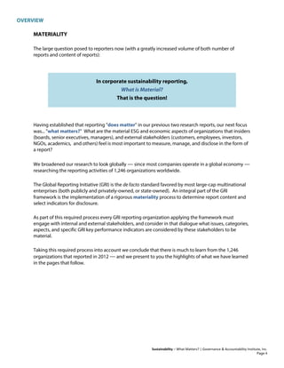 OVERVIEW
Sustainability – What Matters? | Governance & Accountability Institute, Inc.
MATERIALITY
The large question posed to reporters now (with a greatly increased volume of both number of
reports and content of reports):
In corporate sustainability reporting,
What is Material?
That is the question!
Having established that reporting "does matter" in our previous two research reports, our next focus
was... "what matters?" What are the material ESG and economic aspects of organizations that insiders
(boards, senior executives, managers), and external stakeholders (customers, employees, investors,
NGOs, academics, and others) feel is most important to measure, manage, and disclose in the form of
a report?
We broadened our research to look globally — since most companies operate in a global economy —
researching the reporting activities of 1,246 organizations worldwide.
The Global Reporting Initiative (GRI) is the de facto standard favored by most large-cap multinational
enterprises (both publicly and privately-owned, or state-owned). An integral part of the GRI
framework is the implementation of a rigorous materiality process to determine report content and
select indicators for disclosure.
As part of this required process every GRI reporting organization applying the framework must
engage with internal and external stakeholders, and consider in that dialogue what issues, categories,
aspects, and specific GRI key performance indicators are considered by these stakeholders to be
material.
Taking this required process into account we conclude that there is much to learn from the 1,246
organizations that reported in 2012 — and we present to you the highlights of what we have learned
in the pages that follow.
Page 4
 