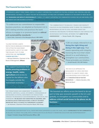 The Financial Services Sector
Sustainability – What Matters? | Governance & Accountability Institute, Inc.
“CITIZENSHIP IS ABOUT THREE THINGS. FIRSTLY, IT’S ABOUT CONTRIBUTING TO GROWTH IN THE REAL ECONOMY AND CREATING JOBS AND
OPPORTUNITIES. SECONDLY, IT’S ABOUT THE WAY WE DO BUSINESS; PUTTING OUR CUSTOMERS’ INTERESTS AT THE HEART OF WHAT WE DO
AND MANAGING OUR IMPACTS RESPONSIBILITY. THIRDLY, IT’S ABOUT SUPPORTING THE COMMUNITIES IN WHICH WE LIVE AND WORK, OVER
AND ABOVE OUR CORE BUSINESS ACTIVITIES.” — Bob Diamond, Chief Executive, Barclays
“To underscore our commitment to responsible
business practices, we adopted an Exclusion List in
2012 stating activities and practices the bank
refuses to engage in or promote based on ethical
and sustainability standards.”
— Gerrit Zalm, Chairman of the Managing Board, ABN AMRO
“THE COMBINATION OF TECHNOLOGY, FINANCE AND INGENUITY
COALESCES IN OUR PIONEERING WORK TO BRING THE COMMERCIAL
MICROFINANCE SECTOR TO SCALE. WE WORK ACROSS OUR
BUSINESSES AND REGIONS TO PROVIDE PRODUCTS AND SERVICES FOR
MICROFINANCE INSTITUTIONS, NETWORKS THAT LEND TO THE
UNDERSERVED.” — Vikram Pandit, CEO, Citigroup
“ALLIANZ FOSTERS CLIMATE
PROTECTION IN EMERGING ECONOMIES,
TAPS ATTRACTIVE INVESTMENT
OPPORTUNITIES, AND AT THE SAME
TIME ENSURES THAT ITS OWN
OPERATIONS ARE 100 PERCENT
CARBON-NEUTRAL.”
— Michael Diekmann, Chairman of the
Board of Management, Allianz
“CSR: we simply referred to it as
doing the right thing and
doing it the right way. That
means operating with integrity,
honoring the trust that’s been
placed in us and helping to
strengthen our communities.
Those principles are timeless. “
— Gerald Hassell, CEO, BNY Mellon
“We support businesses that
tackle pressing problems in
energy, health, water,
agriculture and access to
capital for the billions who
live largely outside the
mainstream economy.”
— James P. Gorman, President and
Chief Executive Officer, Morgan Stanley
“WE HAVE ALSO IMPROVED THE
MANAGEMENT OF CRISES AND RISKS
RELATED TO CLIMATIC EVENTS, AND
HAVE BROADENED OUR ACTIONS FOR
THE CONSERVATION OF WATER
RESOURCES.” — Aldemir Bendine, CEO,
Banco do Brasil
“WE STRENGTHENED OUR COMMITMENT TO MINIMIZE ANY
POTENTIAL UNETHICAL, ILLEGAL OR HARMFUL CONSEQUENCES OF
OUR BUSINESS ACTIVITIES, INVESTMENTS OR TRANSACTIONS
THROUGH THE REVISION OF OUR ENVIRONMENTAL AND SOCIAL RISK
FRAMEWORK. WE BELIEVE THAT INVESTING IN CHILDREN, AND
IN PARTICULAR IN THEIR EDUCATION, IS ONE OF THE MOST
IMPORTANT WAYS TO INVEST IN TOMORROW’S ECONOMY.”
— Jan Hommen, Chairman of the Executive Board, ING Group
“We boosted our efforts across the board to do our
part to help spur economic growth in the U.S. and
globally, to strengthen our communities and to
address critical social issues in the places we do
business.” — Jamie Dimon, Chairman & Chief Executive Officer,
JPMorgan Chase
“BY EXPRESSING OUR GRATITUDE TO ALL THOSE WHO HAVE SUPPORTED US OVER THE YEARS, AND BY GIVING BACK TO THE COMMUNITIES
WE BELONG TO ACROSS THE GLOBE, WITH A PARTICULAR FOCUS ON PROJECTS PROMOTING EDUCATION AND ENTREPRENEURSHIP.”
— Sergio P. Ermotti, Group Chief Executive Officer, UBS
Page 76
 