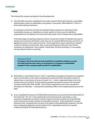 OVERVIEW
Sustainability – What Matters? | Governance & Accountability Institute, Inc.
TIMING
The timing of the research was keyed to three developments:
1. Since the G&A researchers established in two earlier research efforts that corporate sustainability
reporting does matter to stakeholders, the question is now posed, "What Matters?" (most–to–
least and everything in between).
It's important to note that now that the majority of large companies are reporting on their
Sustainability Journey, we should focus on what matters so that resources inside these
organizations can be utilized on the issues that really matter to the company and its stakeholders.
In the early stages of reporting companies tried to increase the number of indicators each year to
disclose more and more information, and in the case of using the GRI framework to move from an
Application Level C, to a B, and to an A Level. These progressions require reporting on a greater
number of indicators (at each level). Now, as the reporting process becomes more mature,
companies are realizing the "more is better" mantra does not work any longer; it’s now quality
over quantity of content in reporting.
Important Point
Focusing on the issues that are truly material to a particular company or sector
can help to get the most return on investment in a company's sustainability
program for the company itself and all of its stakeholders.
2. Materiality as critical determinant in "what" is reported by corporations has become an important
topic of conversation, as the volume of reporting increases and within the greater number of
reports there is more volume in terms of content. So — what is material and what is not in this
growing volume of content? Several important groups have been focusing on this important
concept including GRI, SASB, and IIRC. Each of these organizations has its own concept and
description of materiality — and each has something to offer in the broadening discussion on the
topic.
3. As we completed the research, the Global Reporting Initiative announced the fourth generation of
the framework - the "G4." In this significantly enhanced framework, materiality is a very
important consideration for what to include in reports and how to explain the comprehensive
process that led to the determination of materiality [of content]. Those explanations are quite
extensive in the "Comprehensive" versions of G4 reports to be published by companies. (This has
been compared to Application Level A reports in G3.1 reporting but with an even greater
emphasis and depth of materiality disclosure.)
Page 5
 