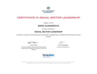 October 4, 2016
MARIA OLSHANSKAYA
earned a certificate in
SOCIAL SECTOR LEADERSHIP
The learner named in this Certificate has successfully completed seven foundational Philanthropy University
courses.
Laura Tyson
Director, Institute for Business and Social Impact
Haas School of Business, University of California,
Berkeley
Amr Al-Dabbagh
Founder, Philanthropy U
Philanthropy University is a non-degree, diploma or credit granting initiative of Philanthropy U, the nonprofit sponsor and
concept developer of the initiative. Learners are not entitled to earn college or other academic credit.
 