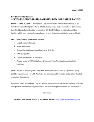 June 29, 2009
For Immediate Release:
ACCESS FLOOR CORP. RELEASES HOLLOW CORE STEEL PANELS
Seattle — June 29, 2009 — Access Floor Corp announces the immediate availability of the
AFC Hollow Core Steel (HCS) Panel. The HCS Panel works on the same idea as the Concrete
Core Steel Panel, but without the cementitious fill. The HCS Panel is extremely useful in
facilities which have continual design changes or have limitations on building structural loads.
Maxi Floor Features and Benefits Include:
• Made from recycled steel
• Non-Combustible
• Designed to handle maximum loads up to 4500 lbs
• 100% Recyclable
• Lightweight and easy to maneuver
• Product tested to CISCA (Ceilings & Interior System Construction Association)
guidelines
The CCS Panel is interchangeable other AFC Panels and comes coated in a protective epoxy
paint for a clean finish. The CCS Panel also has interchangeable strengths and in either standard
or medium duty options.
Founded in 2005, Access Floor Corp is a woman owned business offering a wide range of access
floor products and services designed to make the installation process simple and cost effective.
#########
For more information on AFC’s Maxi Floor System: http://www.accessfloorcorp.com
 