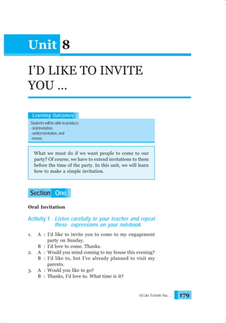 Unit 8
I’D LIKE TO INVITE
YOU …
Learning Outcomes
Students will be able to produce:
- oral invitation,
- written invitation, and
- memo.

What we must do if we want people to come to our
party? Of course, we have to extend invitations to them
before the time of the party. In this unit, we will learn
how to make a simple invitation.

Section One
Oral Invitation

Acitivity 1 Listen carefully to your teacher and repeat
these expressions on your notebook.
1.

2.

3.

A : I’d like to invite you to come to my engagement
party on Sunday.
B : I’d love to come. Thanks.
A : Would you mind coming to my house this evening?
B : I’d like to, but I’ve already planned to visit my
parents.
A : Would you like to go?
B : Thanks, I’d love to. What time is it?

I’d Like To Invite You …

179

 