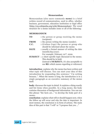 Memorandum
Memorandum (also more commonly memo) is a brief
written record of communication, used in office, whether
business, government, education institution or legal office
(http://en.wikipedia.org/wiki/Memorandum). The usual
structure for a memo includes some or all of the following:
MEMORANDUM
TO

: the person or group receiving the memo
(recipient).
FROM
: the person writing the memo (sender).
C.C.
: (Carbon Copy) the person or group who
should be informed about the memo
DATE
: usually a formal manner of writing the date
(month/day/year).
For example: February 22nd, 2009
SUBJECT : a short specific topic discussed in the memo.
This should be in bold.
(instead of SUBJECT:, it’s also acceptable to
use RE: which means regarding or reference)
introduction: explains why the memo has been written and
what topic will discuss. You can start your idea of this
introduction by responding this sentence,” I’m writing
because..”. When the memo is long, the introduction is in a
single paragraph as an executive summary of the memo
itself.
body: discusses the topic in detail. It explains a thing exactly
and list items when possible. In a long memo, the body
contains discussion of background information. You can use
this phrase “the facts are…” to develop the body part of a
memo.
conclusion: explains what will or should happen next, when
the follow up will occur and why the date is important. In
most memos, the conclusion is in form of actions. The main
idea of this part is that “I will” or “I propose that you …”

196

English for SMK Grade X

 