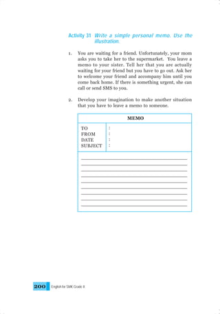 Activity 31 Write a simple personal memo. Use the
illustration.
1.

You are waiting for a friend. Unfortunately, your mom
asks you to take her to the supermarket. You leave a
memo to your sister. Tell her that you are actually
waiting for your friend but you have to go out. Ask her
to welcome your friend and accompany him until you
come back home. If there is something urgent, she can
call or send SMS to you.

2.

Develop your imagination to make another situation
that you have to leave a memo to someone.
MEMO
TO
FROM
DATE
SUBJECT

:
:
:
:

_____________________________________
_____________________________________
_____________________________________
_____________________________________
_____________________________________
_____________________________________
_____________________________________
_____________________________________
_____________________________________
_____________________________________
_____________________________________

200

English for SMK Grade X

 